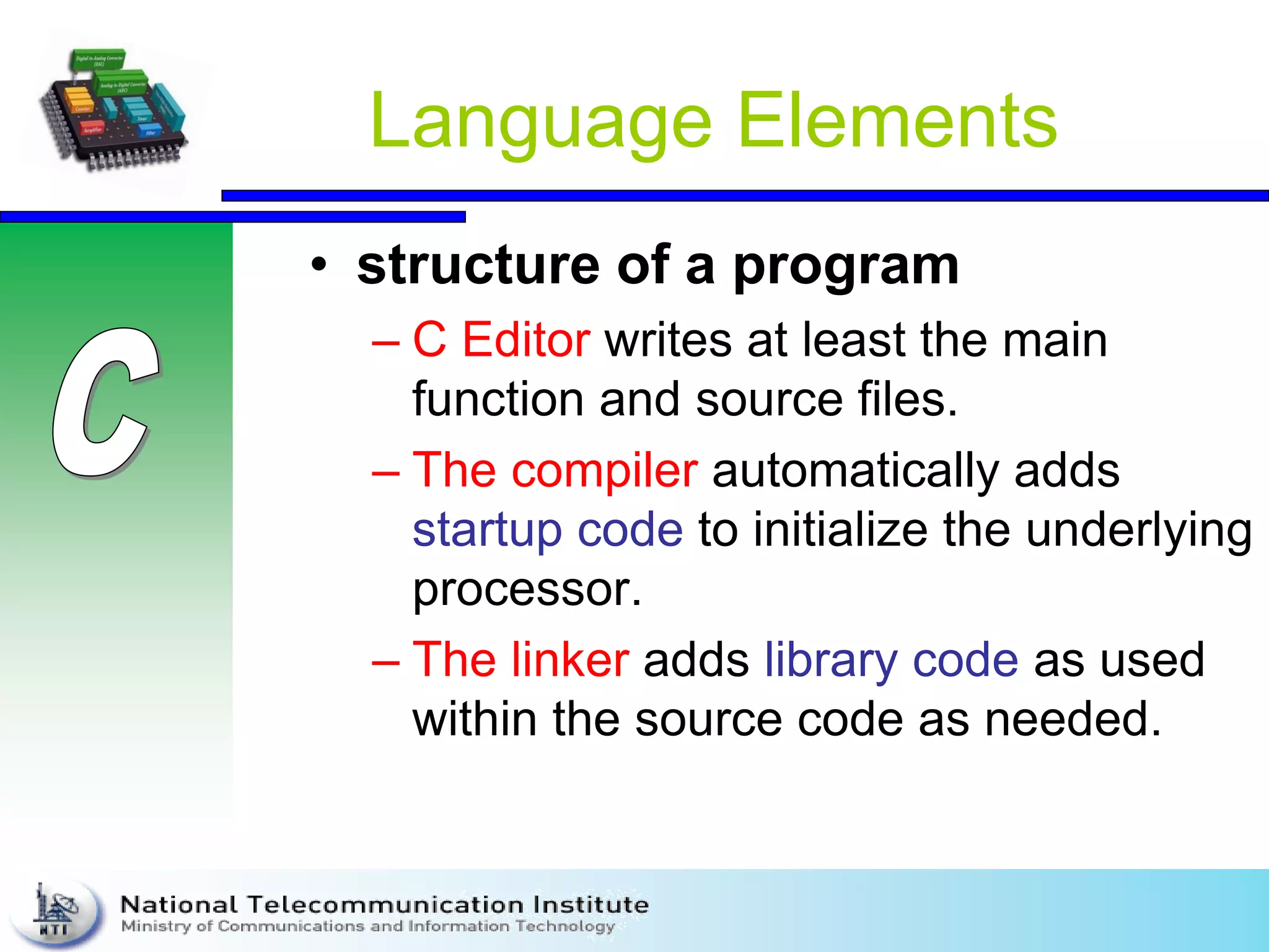 Language Elements
• structure of a program
– C Editor writes at least the main
function and source files.
– The compiler automatically adds
startup code to initialize the underlying
processor.
– The linker adds library code as used
within the source code as needed.
 