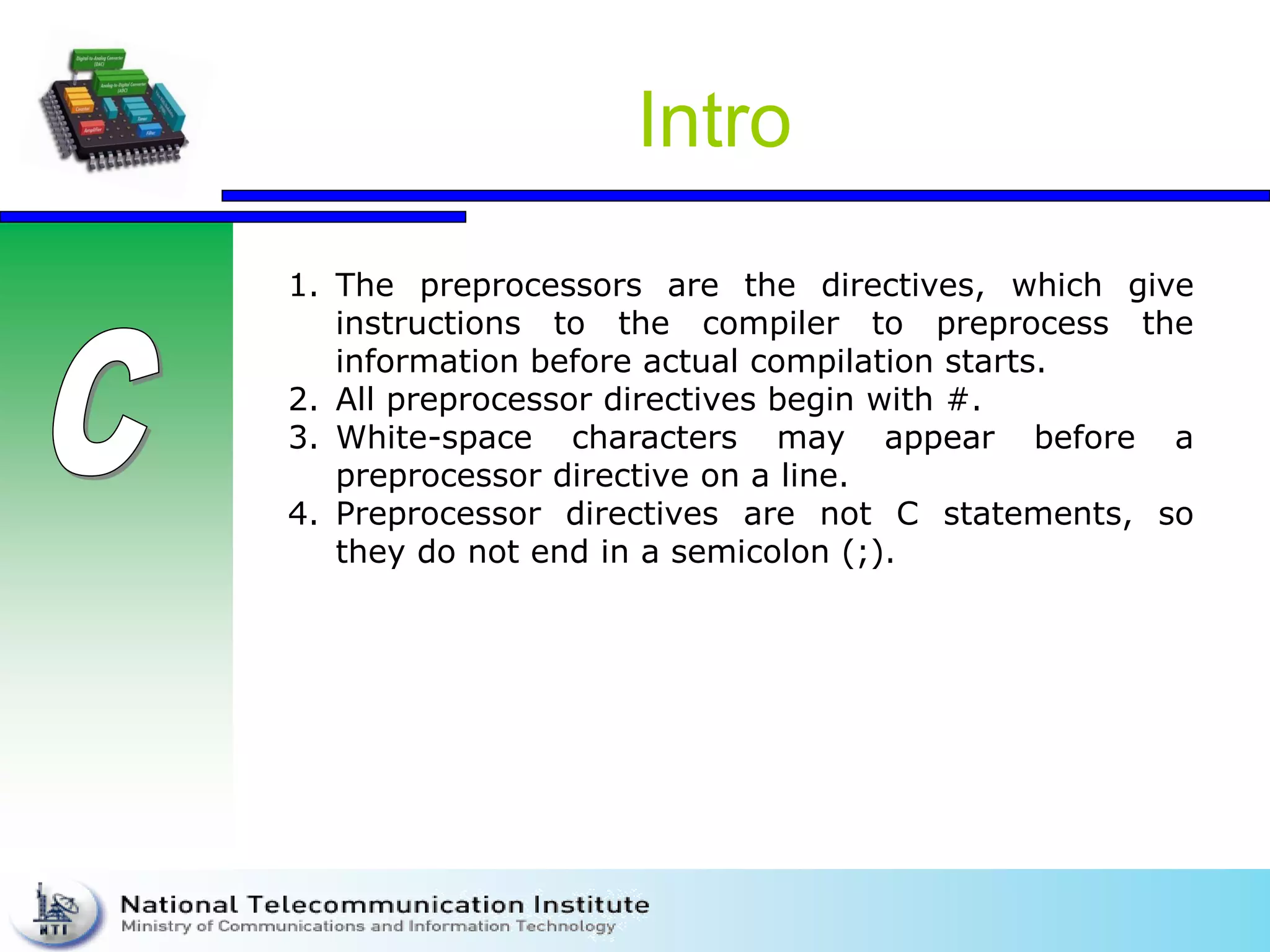Intro
1. The preprocessors are the directives, which give
instructions to the compiler to preprocess the
information before actual compilation starts.
2. All preprocessor directives begin with #.
3. White-space characters may appear before a
preprocessor directive on a line.
4. Preprocessor directives are not C statements, so
they do not end in a semicolon (;).
 