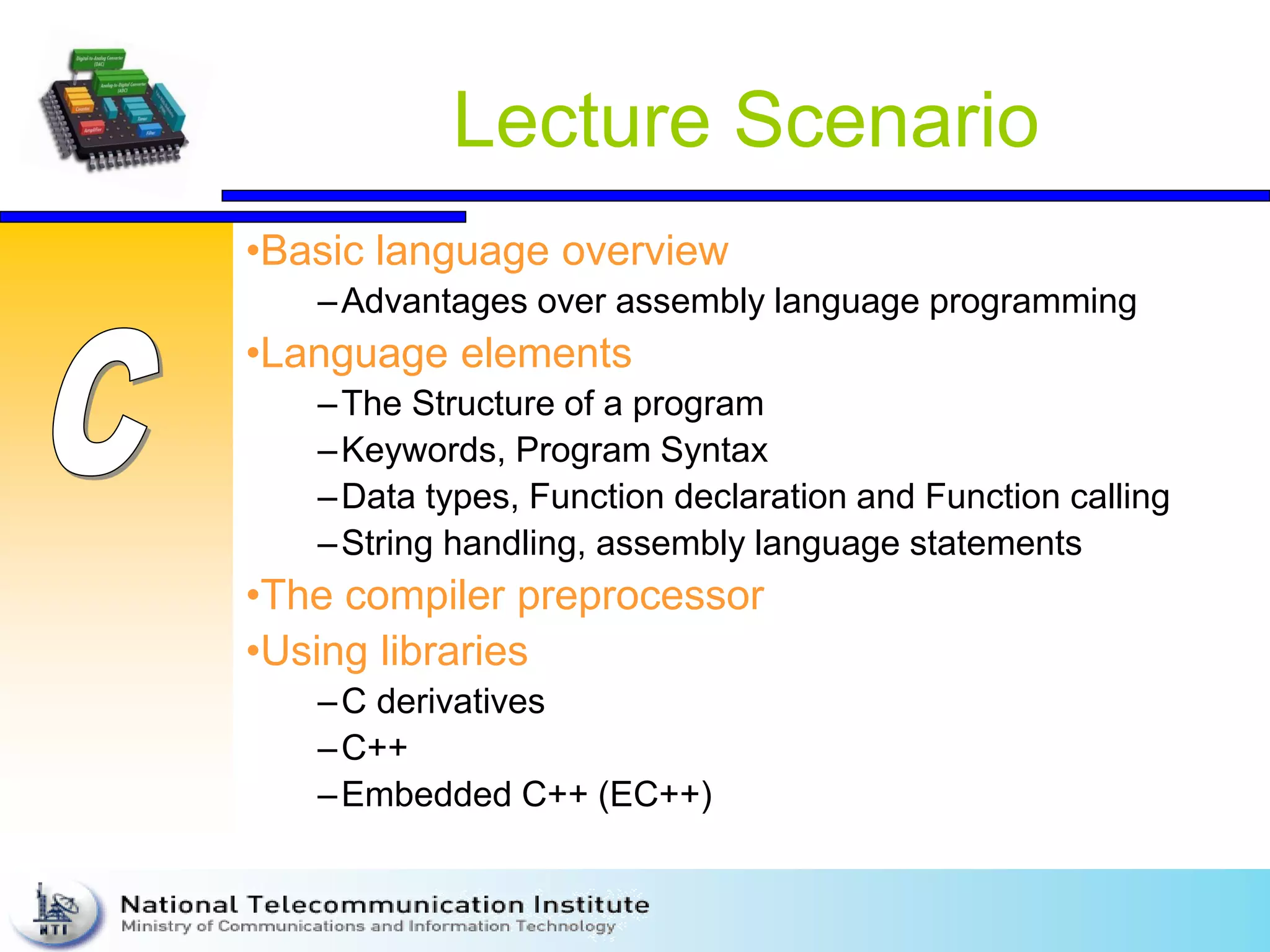 Lecture Scenario
•Basic language overview
–Advantages over assembly language programming
•Language elements
–The Structure of a program
–Keywords, Program Syntax
–Data types, Function declaration and Function calling
–String handling, assembly language statements
•The compiler preprocessor
•Using libraries
–C derivatives
–C++
–Embedded C++ (EC++)
 