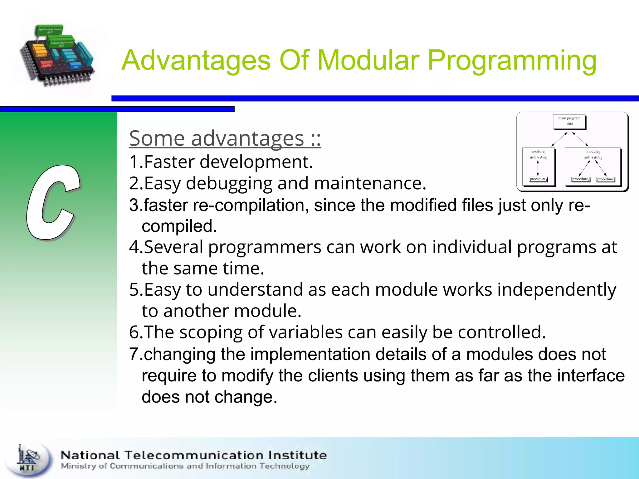 Advantages Of Modular Programming
Some advantages ::
1.Faster development.
2.Easy debugging and maintenance.
3.faster re-compilation, since the modified files just only re-
compiled.
4.Several programmers can work on individual programs at
the same time.
5.Easy to understand as each module works independently
to another module.
6.The scoping of variables can easily be controlled.
7.changing the implementation details of a modules does not
require to modify the clients using them as far as the interface
does not change.
 