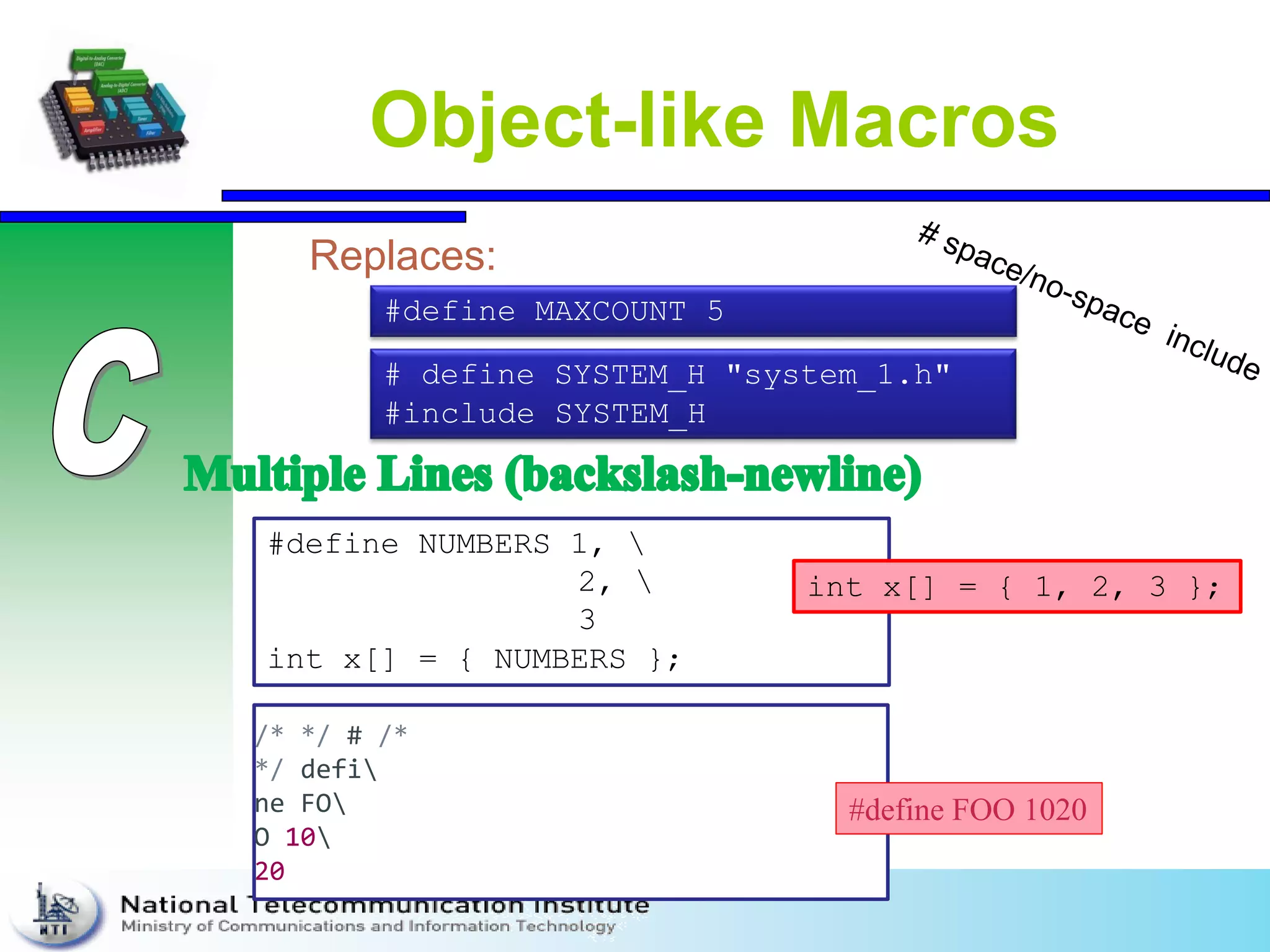 Object-like Macros
Replaces:
# define SYSTEM_H "system_1.h"
#include SYSTEM_H
#define MAXCOUNT 5
#define NUMBERS 1, 
2, 
3
int x[] = { NUMBERS };
int x[] = { 1, 2, 3 };
/* */ # /*
*/ defi
ne FO
O 10
20
#define FOO 1020
 