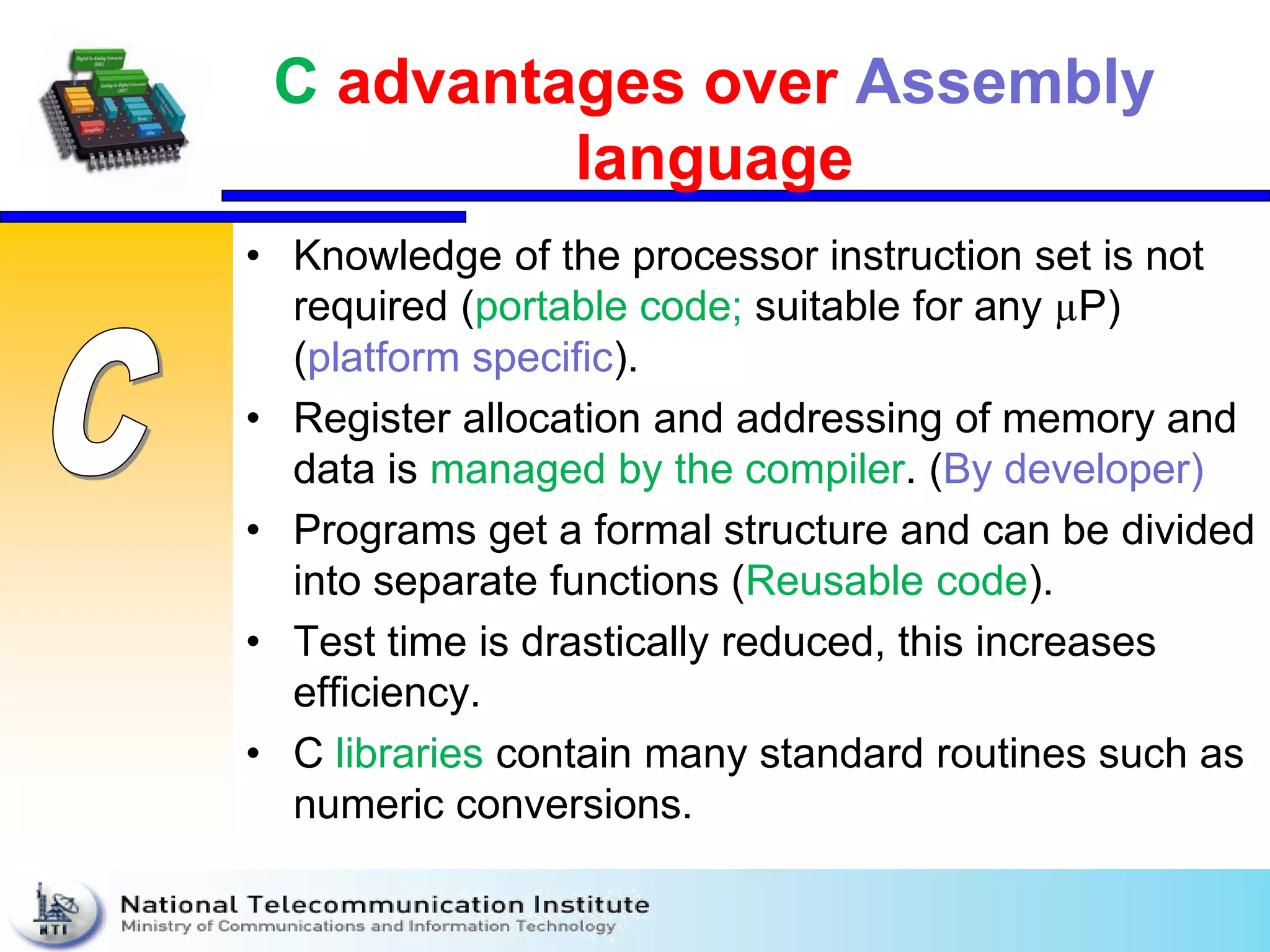 C advantages over Assembly
language
• Knowledge of the processor instruction set is not
required (portable code; suitable for any µP)
(platform specific).
• Register allocation and addressing of memory and
data is managed by the compiler. (By developer)
• Programs get a formal structure and can be divided
into separate functions (Reusable code).
• Test time is drastically reduced, this increases
efficiency.
• C libraries contain many standard routines such as
numeric conversions.
 