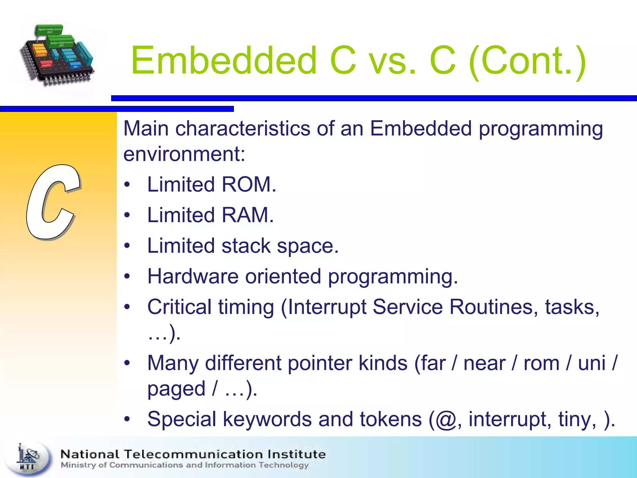 Embedded C vs. C (Cont.)
Main characteristics of an Embedded programming
environment:
• Limited ROM.
• Limited RAM.
• Limited stack space.
• Hardware oriented programming.
• Critical timing (Interrupt Service Routines, tasks,
…).
• Many different pointer kinds (far / near / rom / uni /
paged / …).
• Special keywords and tokens (@, interrupt, tiny, ).
 