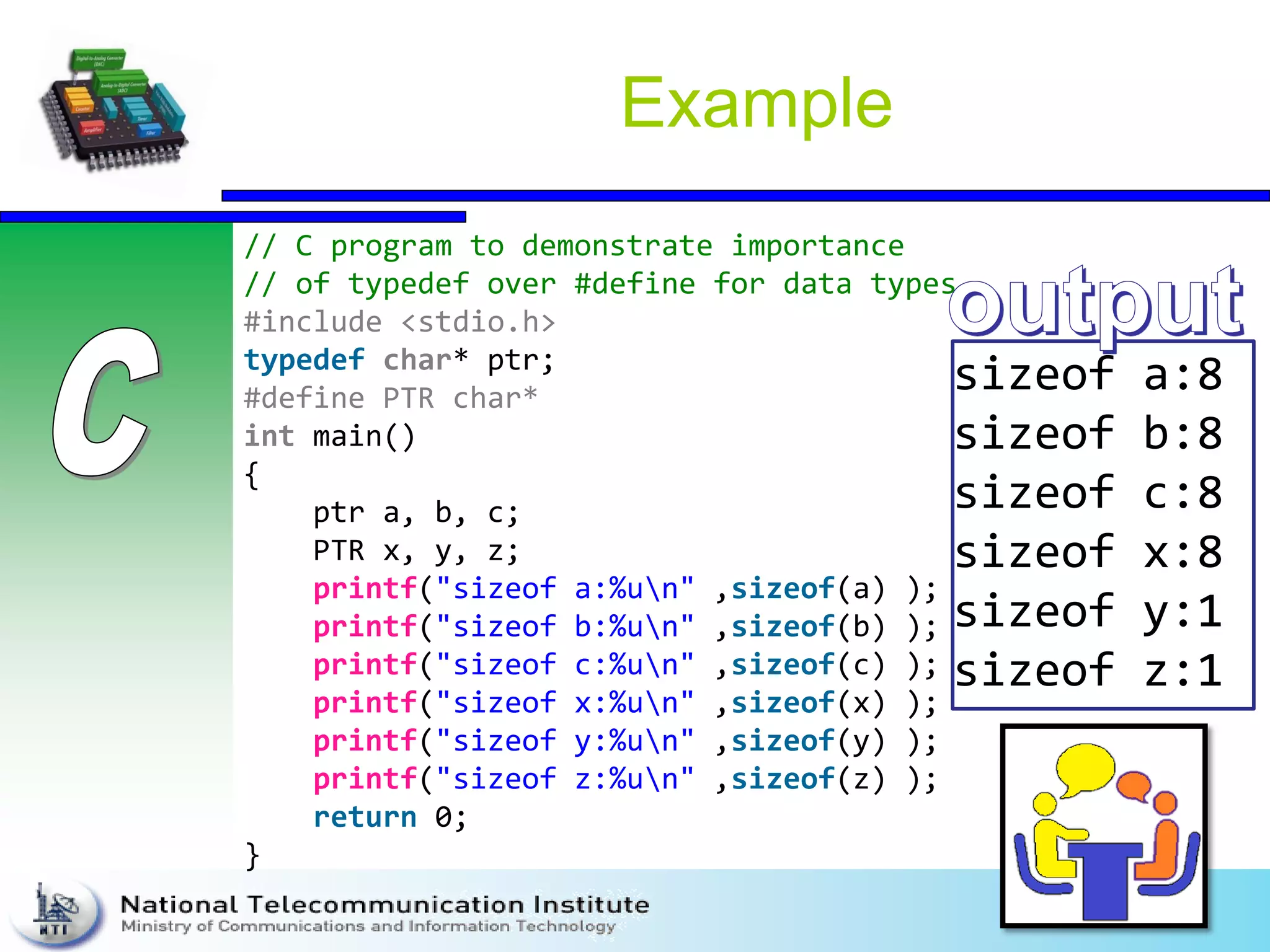 Example
// C program to demonstrate importance
// of typedef over #define for data types
#include <stdio.h>
typedef char* ptr;
#define PTR char*
int main()
{
ptr a, b, c;
PTR x, y, z;
printf("sizeof a:%un" ,sizeof(a) );
printf("sizeof b:%un" ,sizeof(b) );
printf("sizeof c:%un" ,sizeof(c) );
printf("sizeof x:%un" ,sizeof(x) );
printf("sizeof y:%un" ,sizeof(y) );
printf("sizeof z:%un" ,sizeof(z) );
return 0;
}
sizeof a:8
sizeof b:8
sizeof c:8
sizeof x:8
sizeof y:1
sizeof z:1
 