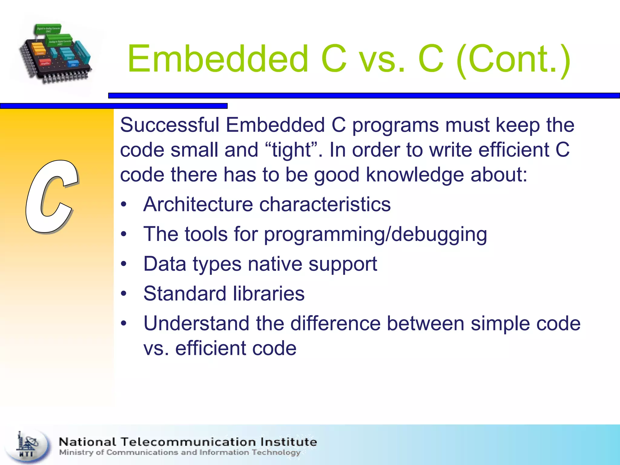 Embedded C vs. C (Cont.)
Successful Embedded C programs must keep the
code small and “tight”. In order to write efficient C
code there has to be good knowledge about:
• Architecture characteristics
• The tools for programming/debugging
• Data types native support
• Standard libraries
• Understand the difference between simple code
vs. efficient code
 