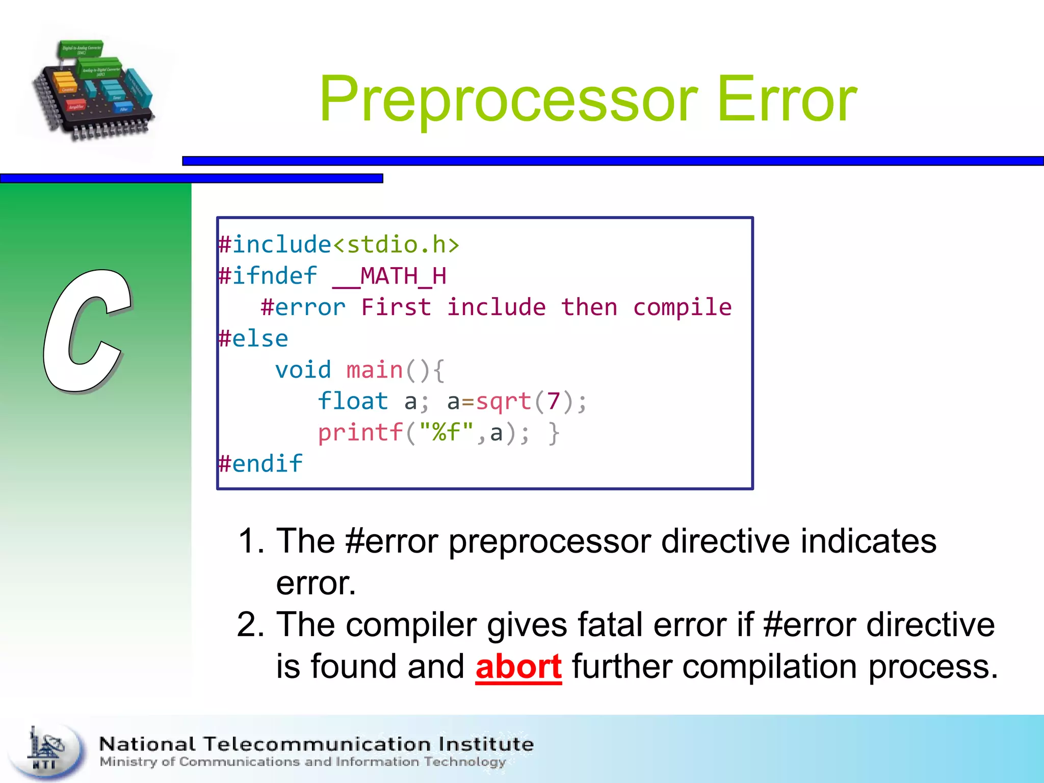 Preprocessor Error
#include<stdio.h>
#ifndef __MATH_H
#error First include then compile
#else
void main(){
float a; a=sqrt(7);
printf("%f",a); }
#endif
1. The #error preprocessor directive indicates
error.
2. The compiler gives fatal error if #error directive
is found and abort further compilation process.
 