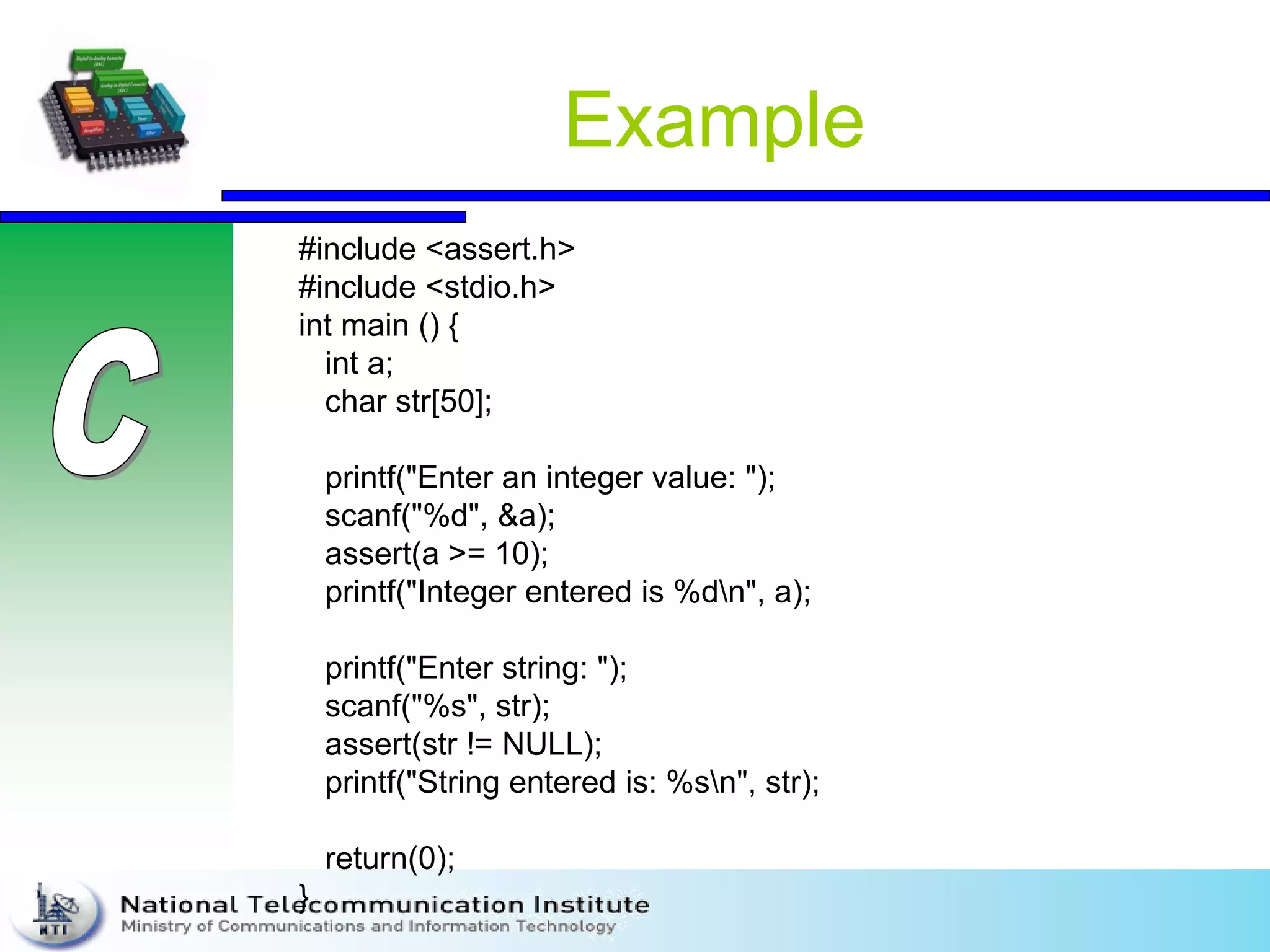 Example
#include <assert.h>
#include <stdio.h>
int main () {
int a;
char str[50];
printf("Enter an integer value: ");
scanf("%d", &a);
assert(a >= 10);
printf("Integer entered is %dn", a);
printf("Enter string: ");
scanf("%s", str);
assert(str != NULL);
printf("String entered is: %sn", str);
return(0);
}
 