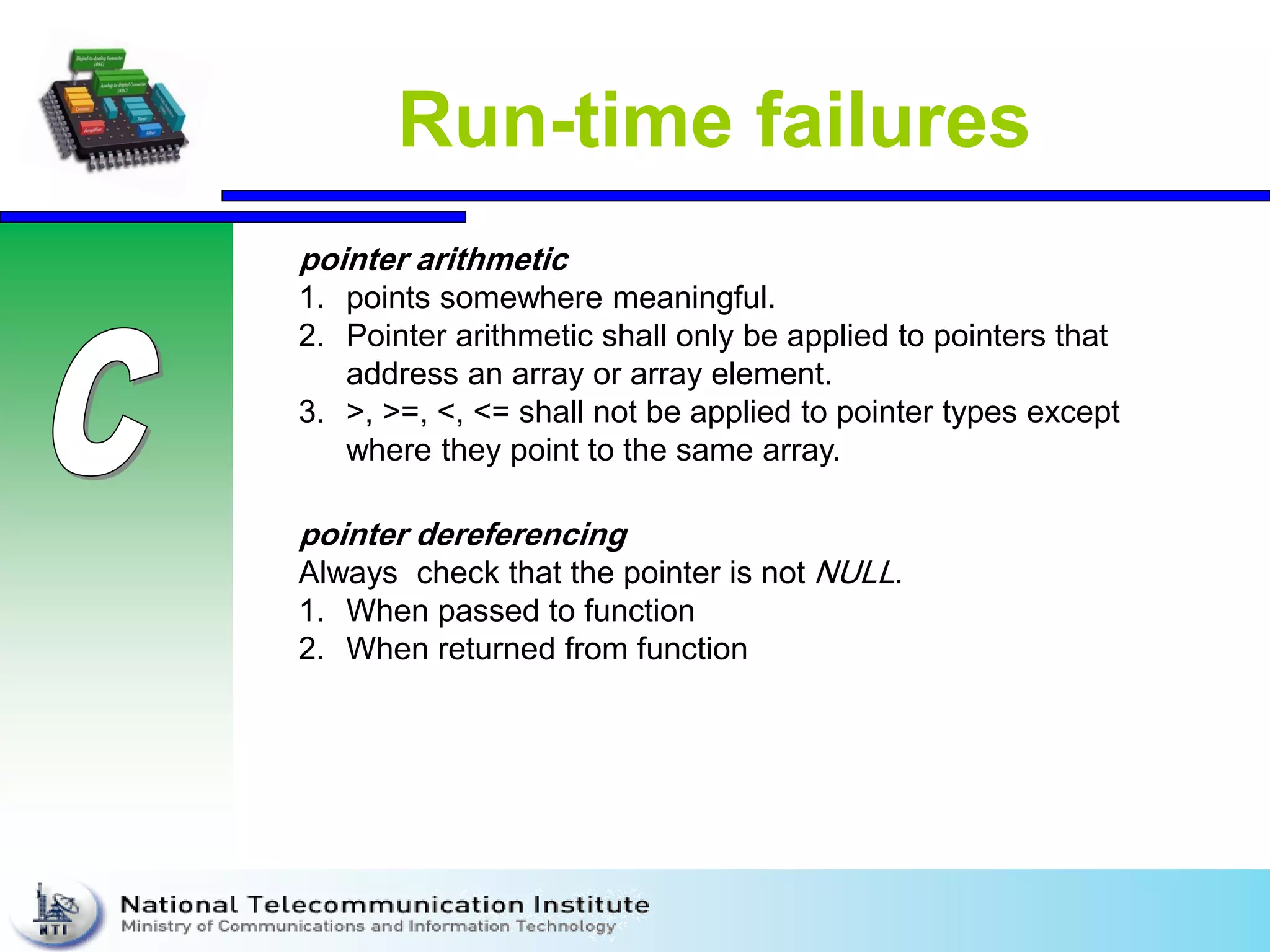 Run-time failures
pointer dereferencing
Always check that the pointer is not NULL.
1. When passed to function
2. When returned from function
pointer arithmetic
1. points somewhere meaningful.
2. Pointer arithmetic shall only be applied to pointers that
address an array or array element.
3. >, >=, <, <= shall not be applied to pointer types except
where they point to the same array.
 