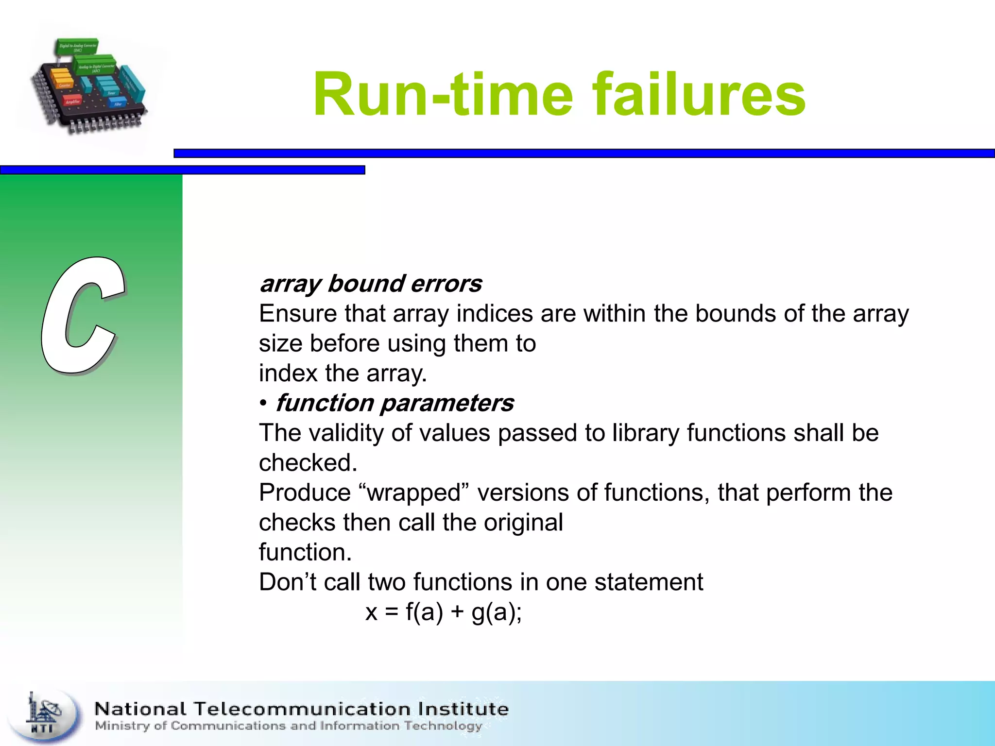 Run-time failures
array bound errors
Ensure that array indices are within the bounds of the array
size before using them to
index the array.
• function parameters
The validity of values passed to library functions shall be
checked.
Produce “wrapped” versions of functions, that perform the
checks then call the original
function.
Don’t call two functions in one statement
x = f(a) + g(a);
 