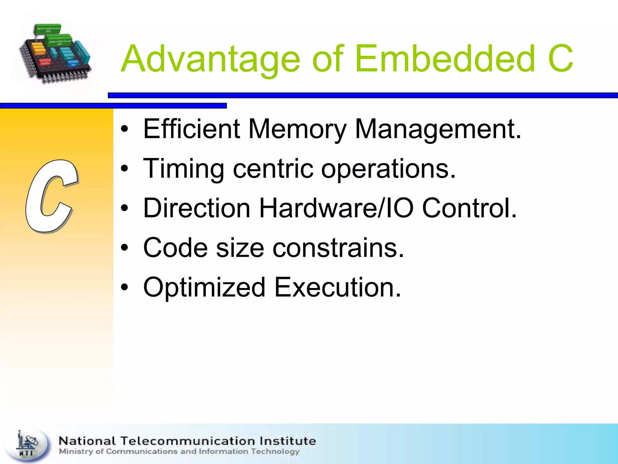 Advantage of Embedded C
• Efficient Memory Management.
• Timing centric operations.
• Direction Hardware/IO Control.
• Code size constrains.
• Optimized Execution.
 
