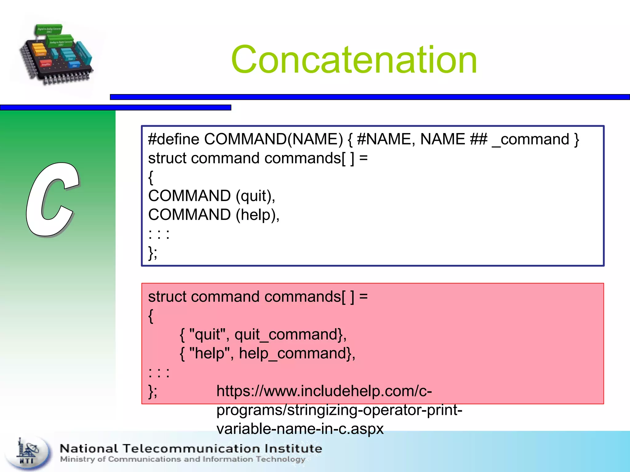 Concatenation
#define COMMAND(NAME) { #NAME, NAME ## _command }
struct command commands[ ] =
{
COMMAND (quit),
COMMAND (help),
: : :
};
struct command commands[ ] =
{
{ "quit", quit_command},
{ "help", help_command},
: : :
}; https://www.includehelp.com/c-
programs/stringizing-operator-print-
variable-name-in-c.aspx
 