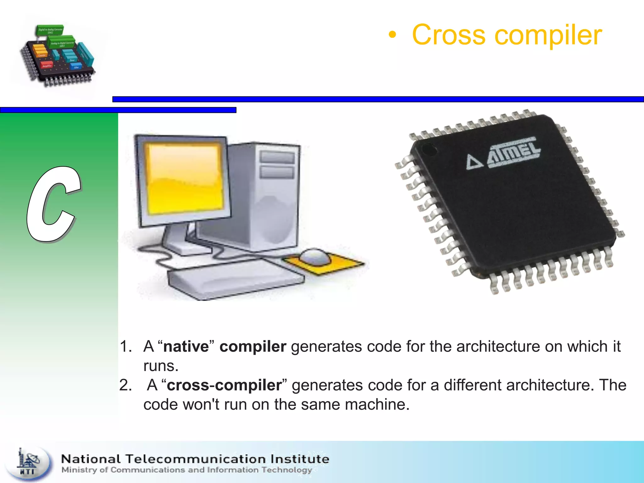 • Cross compiler
1. A “native” compiler generates code for the architecture on which it
runs.
2. A “cross-compiler” generates code for a different architecture. The
code won't run on the same machine.
 