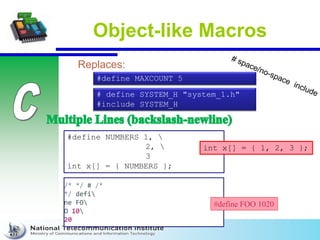Object-like Macros
Replaces:
# define SYSTEM_H "system_1.h"
#include SYSTEM_H
#define MAXCOUNT 5
#define NUMBERS 1, 
2, 
3
int x[] = { NUMBERS };
int x[] = { 1, 2, 3 };
/* */ # /*
*/ defi
ne FO
O 10
20
#define FOO 1020
 