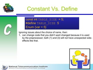 Constant Vs. Define
const int TABLE_SIZE = 5;
#define TABLE_SIZE 5
Enum {var = 5}
Ignoring issues about the choice of name, then:
1. can change code that you didn't want changed because it is used
by the preprocessor; both (1) and (3) will not have unexpected side-
effects like that.
 