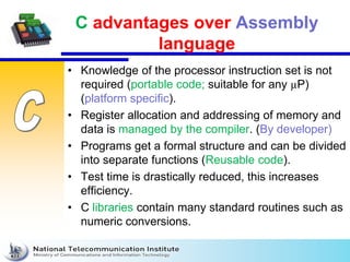 C advantages over Assembly
language
• Knowledge of the processor instruction set is not
required (portable code; suitable for any µP)
(platform specific).
• Register allocation and addressing of memory and
data is managed by the compiler. (By developer)
• Programs get a formal structure and can be divided
into separate functions (Reusable code).
• Test time is drastically reduced, this increases
efficiency.
• C libraries contain many standard routines such as
numeric conversions.
 
