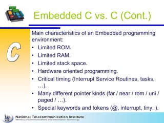 Embedded C vs. C (Cont.)
Main characteristics of an Embedded programming
environment:
• Limited ROM.
• Limited RAM.
• Limited stack space.
• Hardware oriented programming.
• Critical timing (Interrupt Service Routines, tasks,
…).
• Many different pointer kinds (far / near / rom / uni /
paged / …).
• Special keywords and tokens (@, interrupt, tiny, ).
 