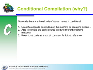 Conditional Compilation (why?)
Generally there are three kinds of reason to use a conditional.
1. Use different code depending on the machine or operating system .
2. Able to compile the same source into two different programs
(options).
3. Keep some code as a sort of comment for future reference.
 