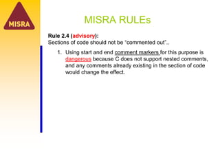 MISRA RULEs
Rule 2.4 (advisory):
Sections of code should not be “commented out”..
1. Using start and end comment markers for this purpose is
dangerous because C does not support nested comments,
and any comments already existing in the section of code
would change the effect.
 