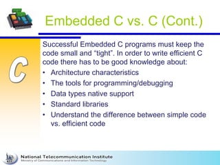 Embedded C vs. C (Cont.)
Successful Embedded C programs must keep the
code small and “tight”. In order to write efficient C
code there has to be good knowledge about:
• Architecture characteristics
• The tools for programming/debugging
• Data types native support
• Standard libraries
• Understand the difference between simple code
vs. efficient code
 
