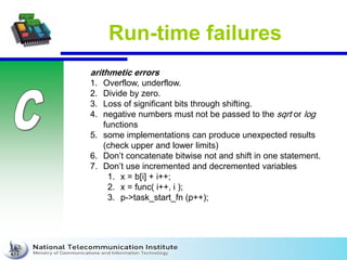 Run-time failures
arithmetic errors
1. Overflow, underflow.
2. Divide by zero.
3. Loss of significant bits through shifting.
4. negative numbers must not be passed to the sqrt or log
functions
5. some implementations can produce unexpected results
(check upper and lower limits)
6. Don’t concatenate bitwise not and shift in one statement.
7. Don’t use incremented and decremented variables
1. x = b[i] + i++;
2. x = func( i++, i );
3. p->task_start_fn (p++);
 