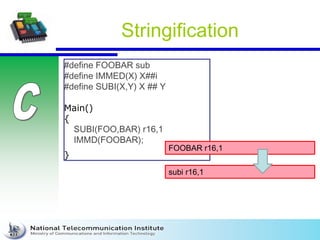 Stringification
#define FOOBAR sub
#define IMMED(X) X##i
#define SUBI(X,Y) X ## Y
Main()
{
SUBI(FOO,BAR) r16,1
IMMD(FOOBAR);
}
FOOBAR r16,1
subi r16,1
 