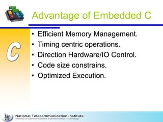 Advantage of Embedded C
• Efficient Memory Management.
• Timing centric operations.
• Direction Hardware/IO Control.
• Code size constrains.
• Optimized Execution.
 