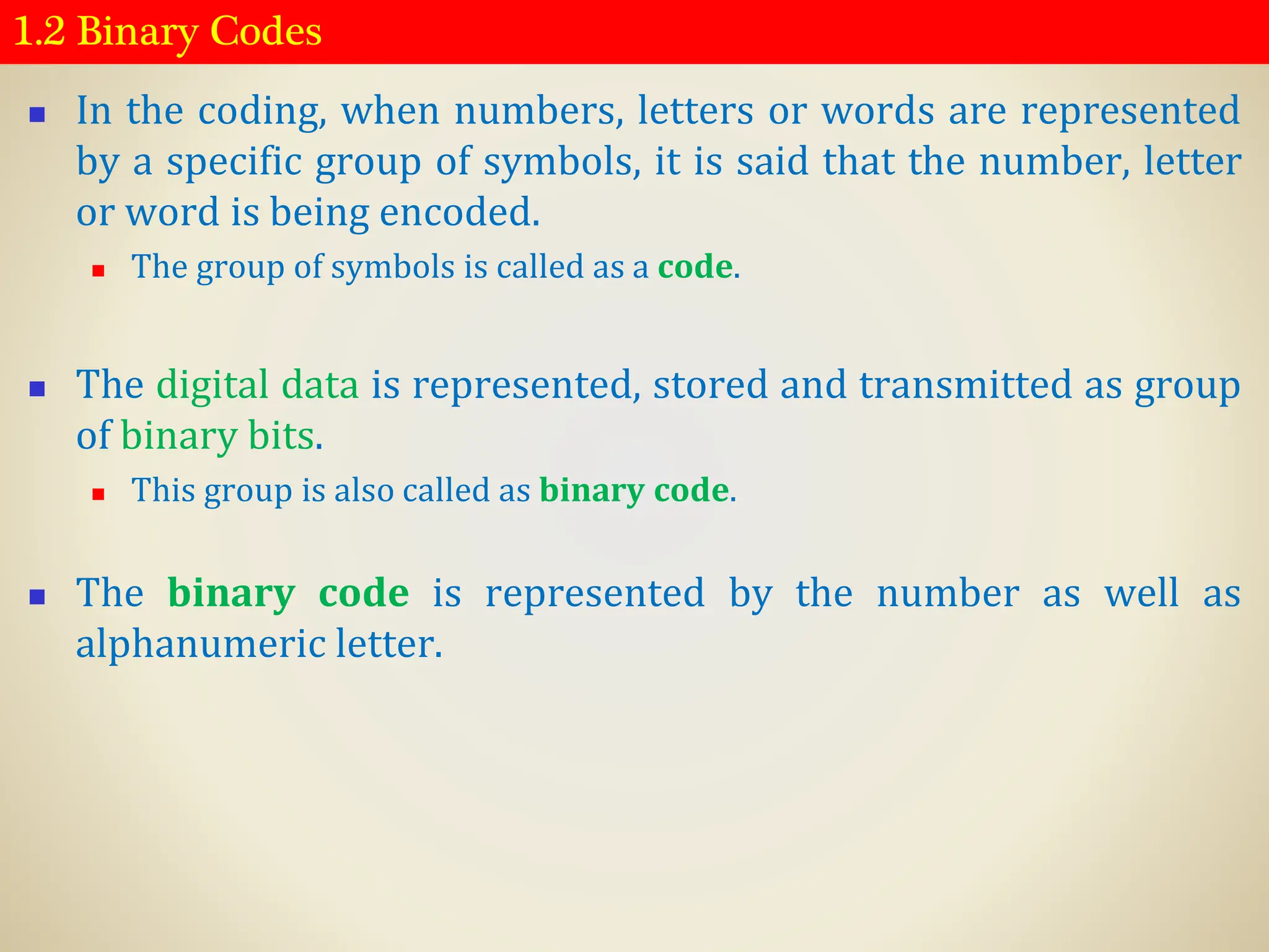 1.2 Binary Codes
◼ In the coding, when numbers, letters or words are represented
by a specific group of symbols, it is said that the number, letter
or word is being encoded.
◼ The group of symbols is called as a code.
◼ The digital data is represented, stored and transmitted as group
of binary bits.
◼ This group is also called as binary code.
◼ The binary code is represented by the number as well as
alphanumeric letter.
 