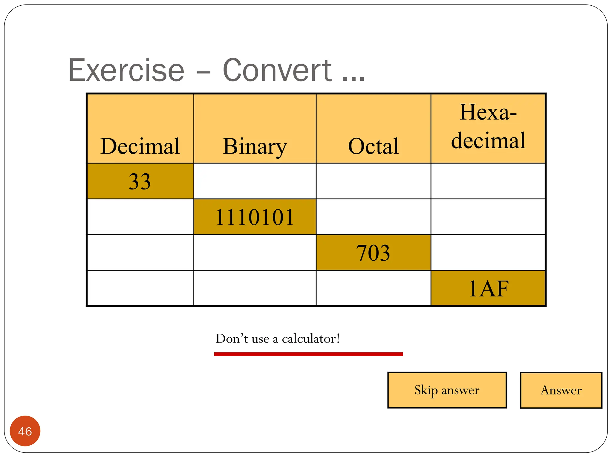 Exercise – Convert ...
Don’t use a calculator!
Decimal Binary Octal
Hexa-
decimal
33
1110101
703
1AF
Skip answer Answer
46
 