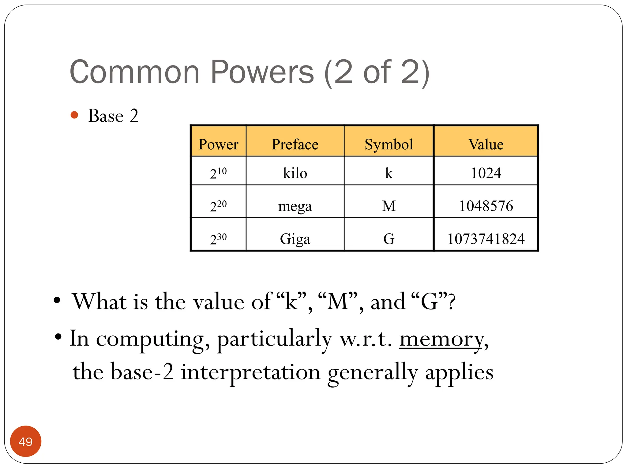 Common Powers (2 of 2)
 Base 2
Power Preface Symbol
210 kilo k
220 mega M
230 Giga G
Value
1024
1048576
1073741824
• What is the value of “k”,“M”, and “G”?
• In computing, particularly w.r.t. memory,
the base-2 interpretation generally applies
49
 
