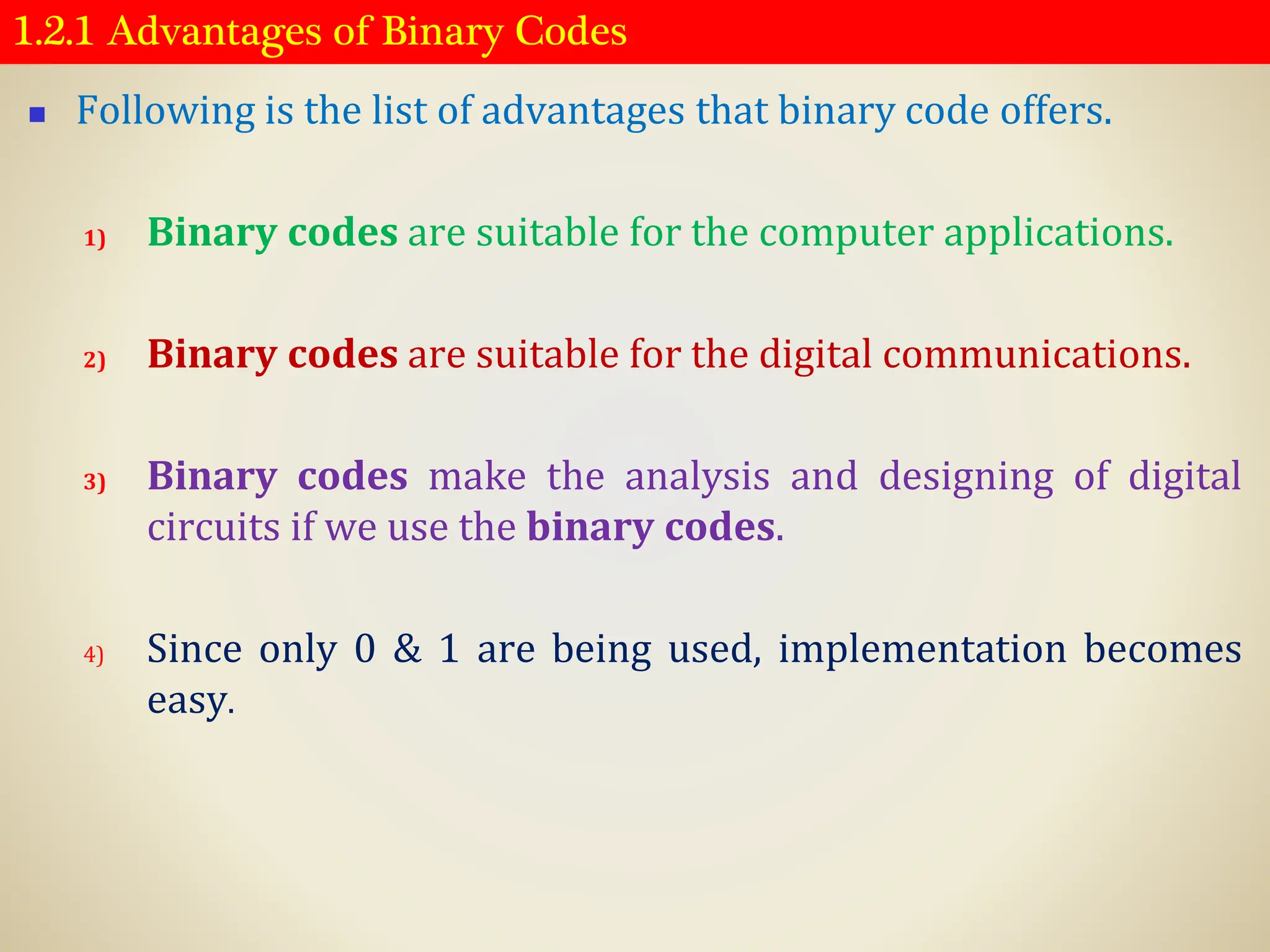 1.2.1 Advantages of Binary Codes
◼ Following is the list of advantages that binary code offers.
1) Binary codes are suitable for the computer applications.
2) Binary codes are suitable for the digital communications.
3) Binary codes make the analysis and designing of digital
circuits if we use the binary codes.
4) Since only 0 & 1 are being used, implementation becomes
easy.
 