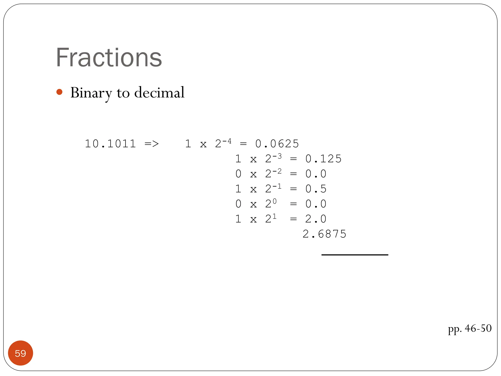 Fractions
 Binary to decimal
pp. 46-50
10.1011 => 1 x 2-4 = 0.0625
1 x 2-3 = 0.125
0 x 2-2 = 0.0
1 x 2-1 = 0.5
0 x 20 = 0.0
1 x 21 = 2.0
2.6875
59
 