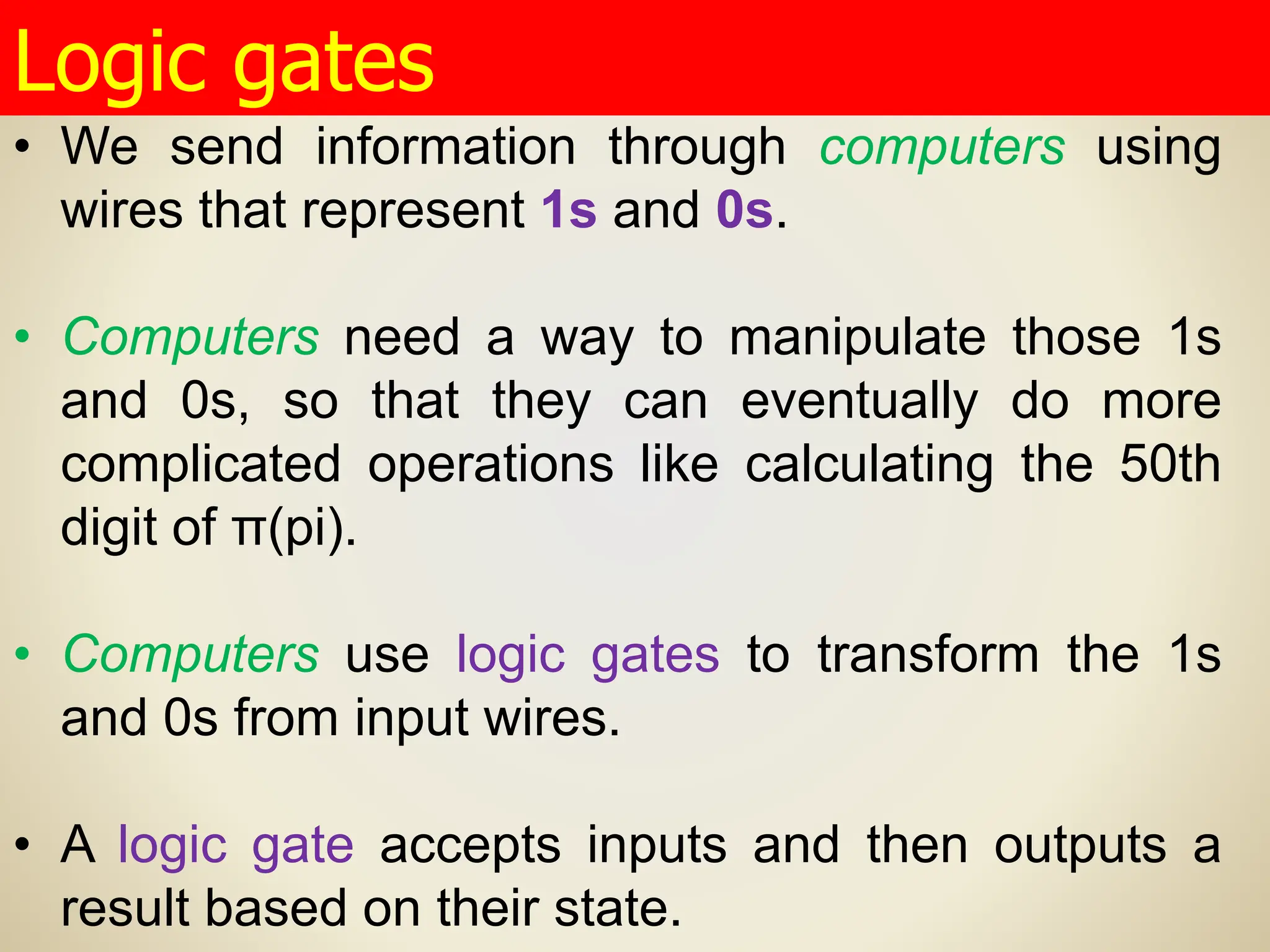 • We send information through computers using
wires that represent 1s and 0s.
• Computers need a way to manipulate those 1s
and 0s, so that they can eventually do more
complicated operations like calculating the 50th
digit of π(pi).
• Computers use logic gates to transform the 1s
and 0s from input wires.
• A logic gate accepts inputs and then outputs a
result based on their state.
Logic gates
 
