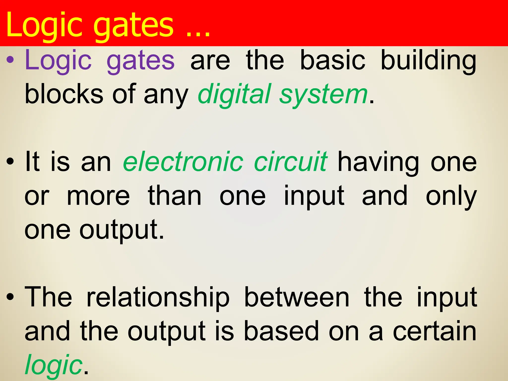 • Logic gates are the basic building
blocks of any digital system.
• It is an electronic circuit having one
or more than one input and only
one output.
• The relationship between the input
and the output is based on a certain
logic.
Logic gates …
 