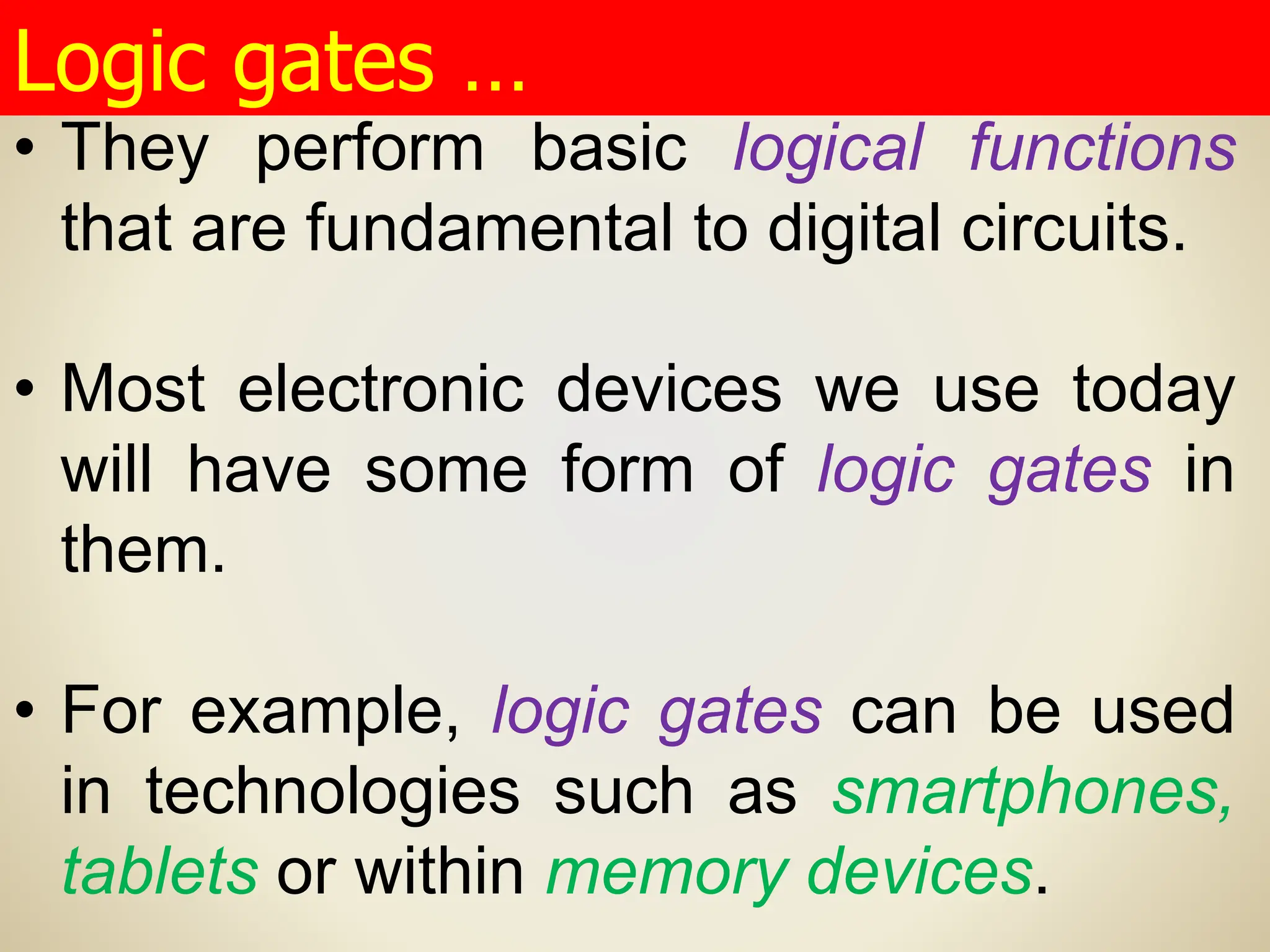 • They perform basic logical functions
that are fundamental to digital circuits.
• Most electronic devices we use today
will have some form of logic gates in
them.
• For example, logic gates can be used
in technologies such as smartphones,
tablets or within memory devices.
Logic gates …
 