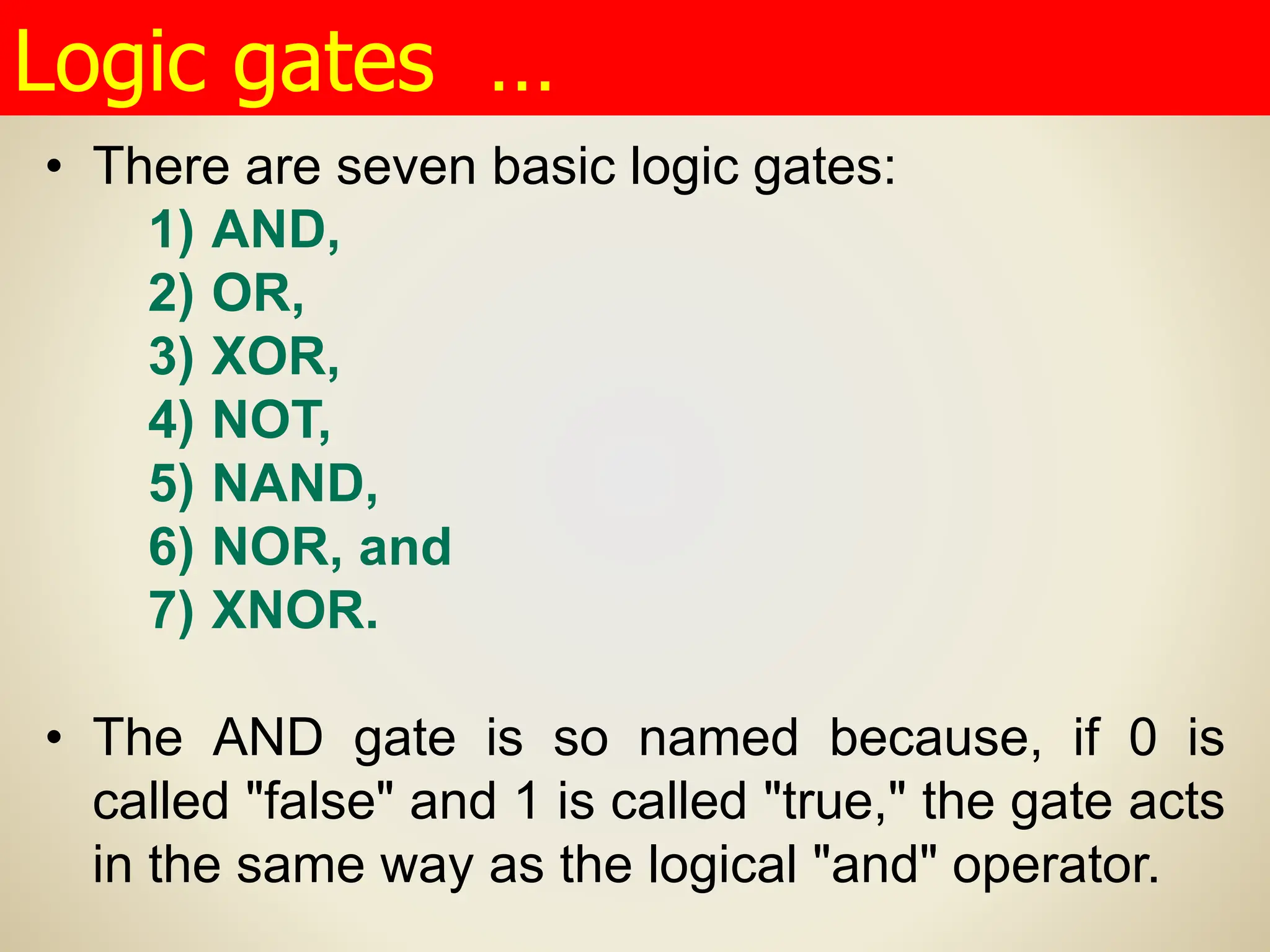 • There are seven basic logic gates:
1) AND,
2) OR,
3) XOR,
4) NOT,
5) NAND,
6) NOR, and
7) XNOR.
• The AND gate is so named because, if 0 is
called "false" and 1 is called "true," the gate acts
in the same way as the logical "and" operator.
Logic gates …
 