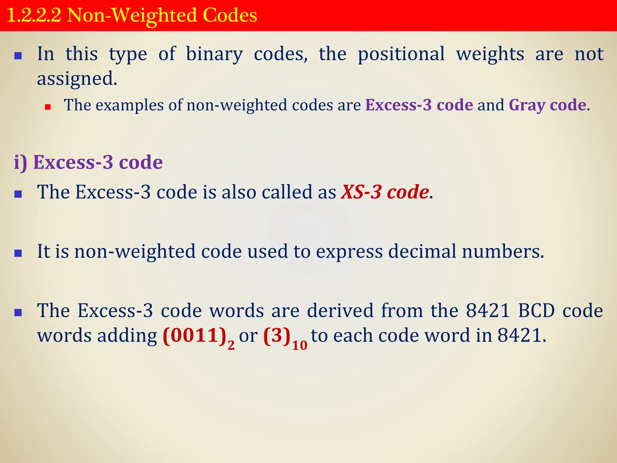 1.2.2.2 Non-Weighted Codes
◼ In this type of binary codes, the positional weights are not
assigned.
◼ The examples of non-weighted codes are Excess-3 code and Gray code.
i) Excess-3 code
◼ The Excess-3 code is also called as XS-3 code.
◼ It is non-weighted code used to express decimal numbers.
◼ The Excess-3 code words are derived from the 8421 BCD code
words adding (0011)2
or (3)10
to each code word in 8421.
 