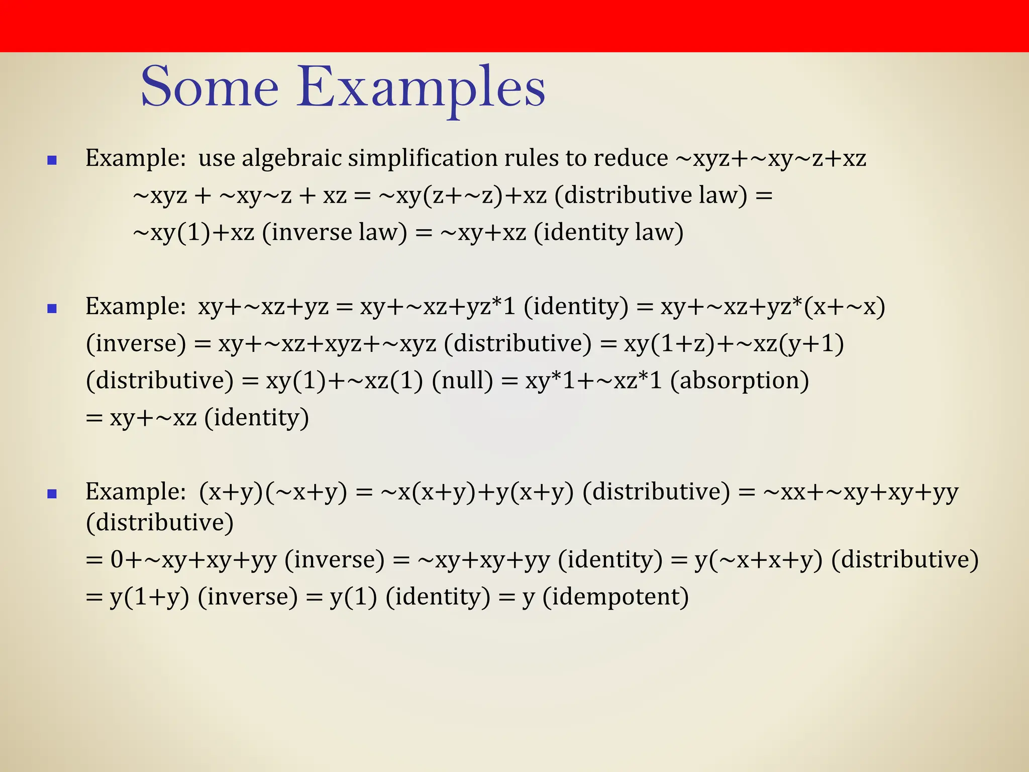 Some Examples
◼ Example: use algebraic simplification rules to reduce ~xyz+~xy~z+xz
~xyz + ~xy~z + xz = ~xy(z+~z)+xz (distributive law) =
~xy(1)+xz (inverse law) = ~xy+xz (identity law)
◼ Example: xy+~xz+yz = xy+~xz+yz*1 (identity) = xy+~xz+yz*(x+~x)
(inverse) = xy+~xz+xyz+~xyz (distributive) = xy(1+z)+~xz(y+1)
(distributive) = xy(1)+~xz(1) (null) = xy*1+~xz*1 (absorption)
= xy+~xz (identity)
◼ Example: (x+y)(~x+y) = ~x(x+y)+y(x+y) (distributive) = ~xx+~xy+xy+yy
(distributive)
= 0+~xy+xy+yy (inverse) = ~xy+xy+yy (identity) = y(~x+x+y) (distributive)
= y(1+y) (inverse) = y(1) (identity) = y (idempotent)
 