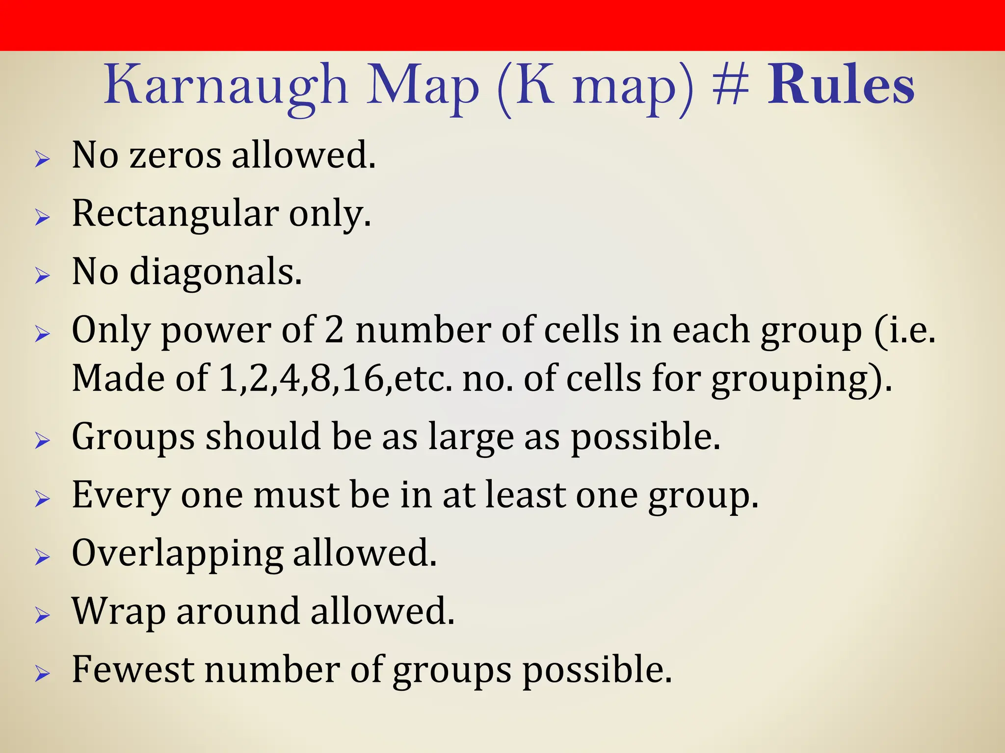 Karnaugh Map (K map) # Rules
➢ No zeros allowed.
➢ Rectangular only.
➢ No diagonals.
➢ Only power of 2 number of cells in each group (i.e.
Made of 1,2,4,8,16,etc. no. of cells for grouping).
➢ Groups should be as large as possible.
➢ Every one must be in at least one group.
➢ Overlapping allowed.
➢ Wrap around allowed.
➢ Fewest number of groups possible.
 