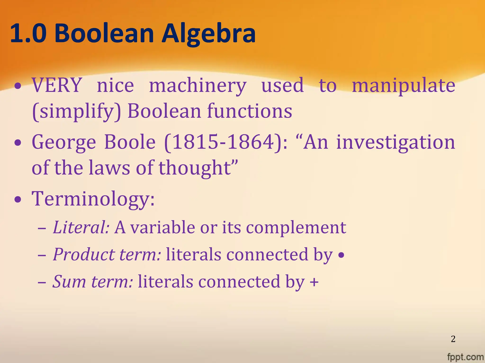 1.0 Boolean Algebra
• VERY nice machinery used to manipulate
(simplify) Boolean functions
• George Boole (1815-1864): “An investigation
of the laws of thought”
• Terminology:
– Literal: A variable or its complement
– Product term: literals connected by •
– Sum term: literals connected by +
2
 