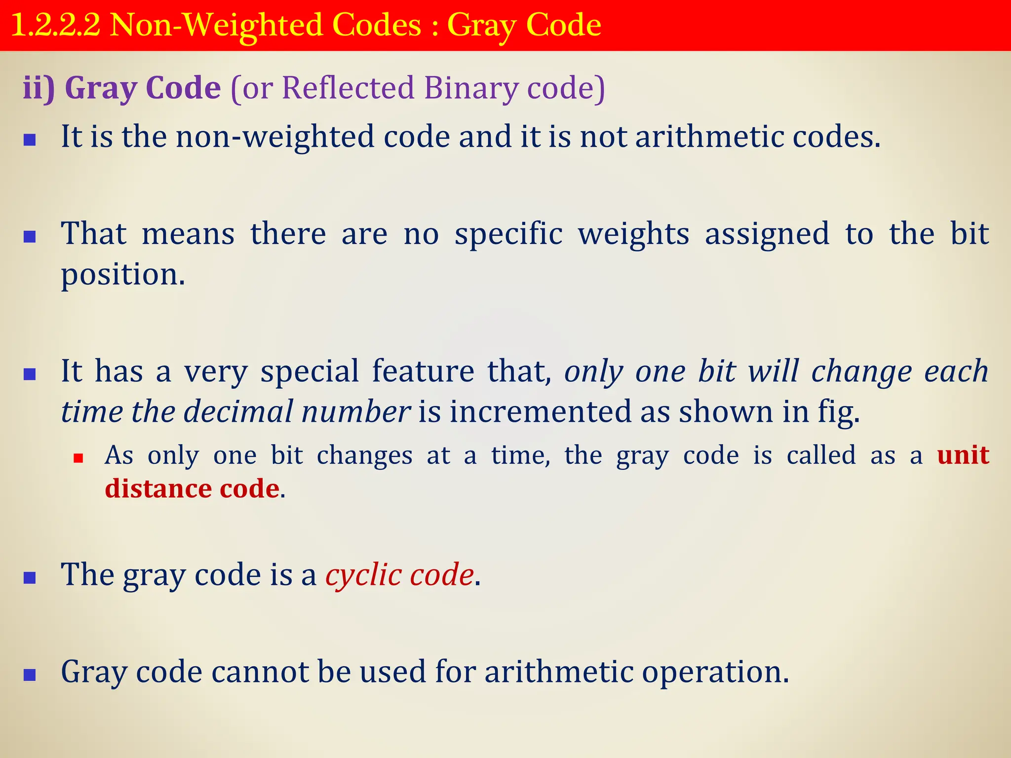 1.2.2.2 Non-Weighted Codes : Gray Code
ii) Gray Code (or Reflected Binary code)
◼ It is the non-weighted code and it is not arithmetic codes.
◼ That means there are no specific weights assigned to the bit
position.
◼ It has a very special feature that, only one bit will change each
time the decimal number is incremented as shown in fig.
◼ As only one bit changes at a time, the gray code is called as a unit
distance code.
◼ The gray code is a cyclic code.
◼ Gray code cannot be used for arithmetic operation.
 