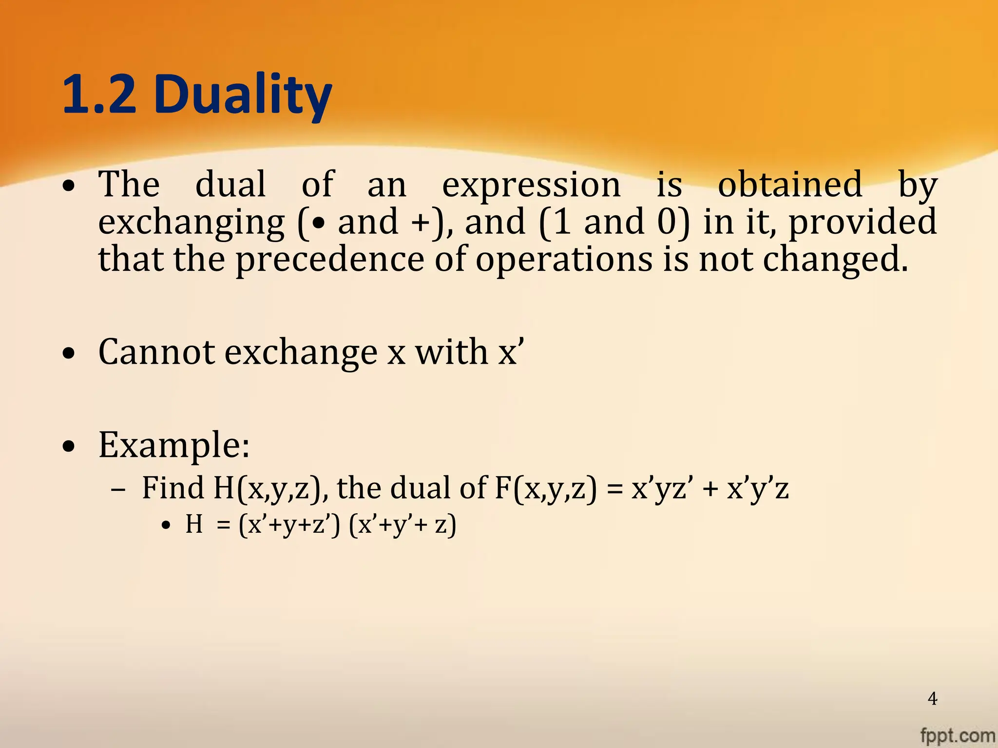 1.2 Duality
• The dual of an expression is obtained by
exchanging (• and +), and (1 and 0) in it, provided
that the precedence of operations is not changed.
• Cannot exchange x with x’
• Example:
– Find H(x,y,z), the dual of F(x,y,z) = x’yz’ + x’y’z
• H = (x’+y+z’) (x’+y’+ z)
4
 