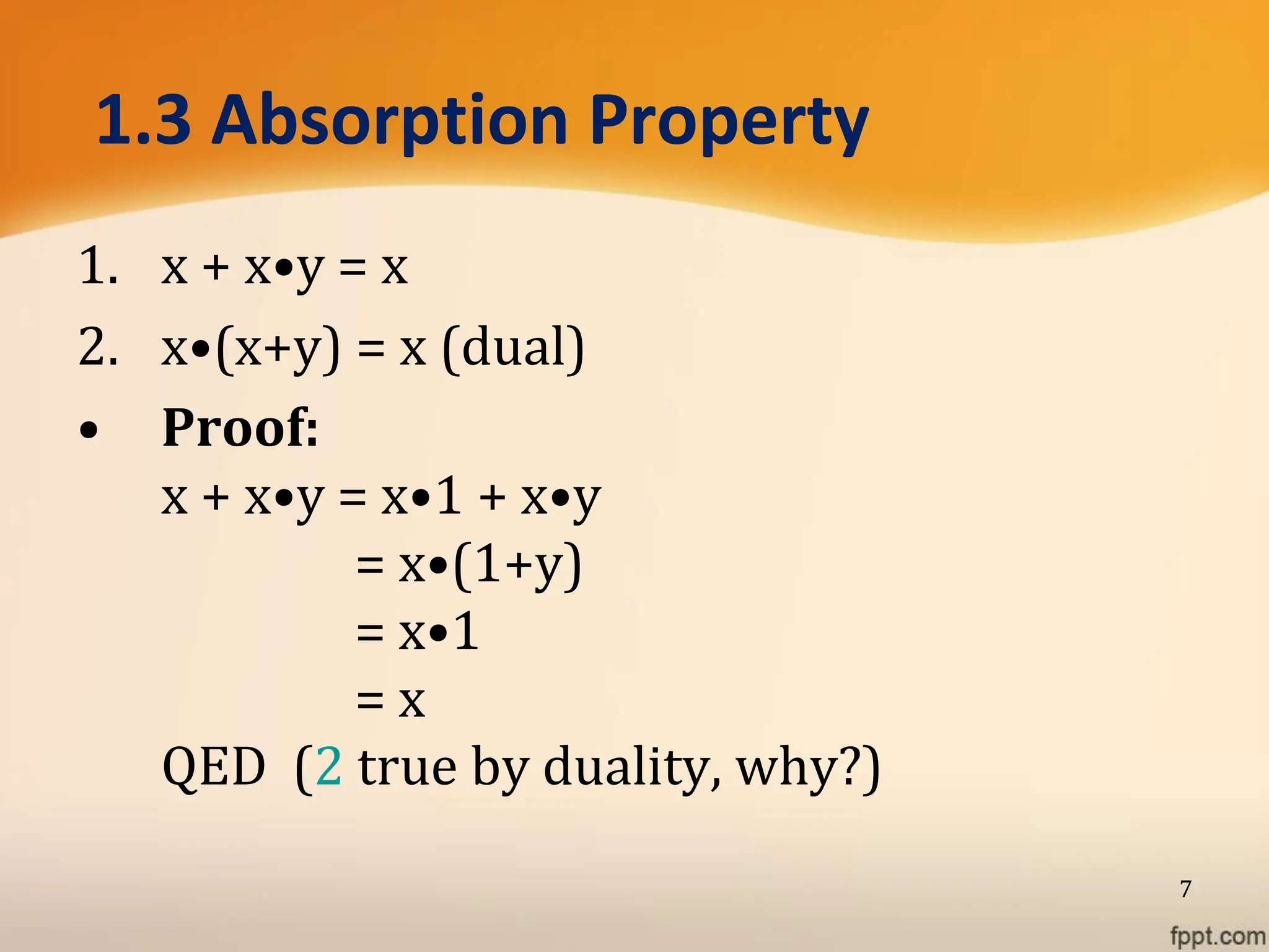 1.3 Absorption Property
1. x + x•y = x
2. x•(x+y) = x (dual)
• Proof:
x + x•y = x•1 + x•y
= x•(1+y)
= x•1
= x
QED (2 true by duality, why?)
7
 