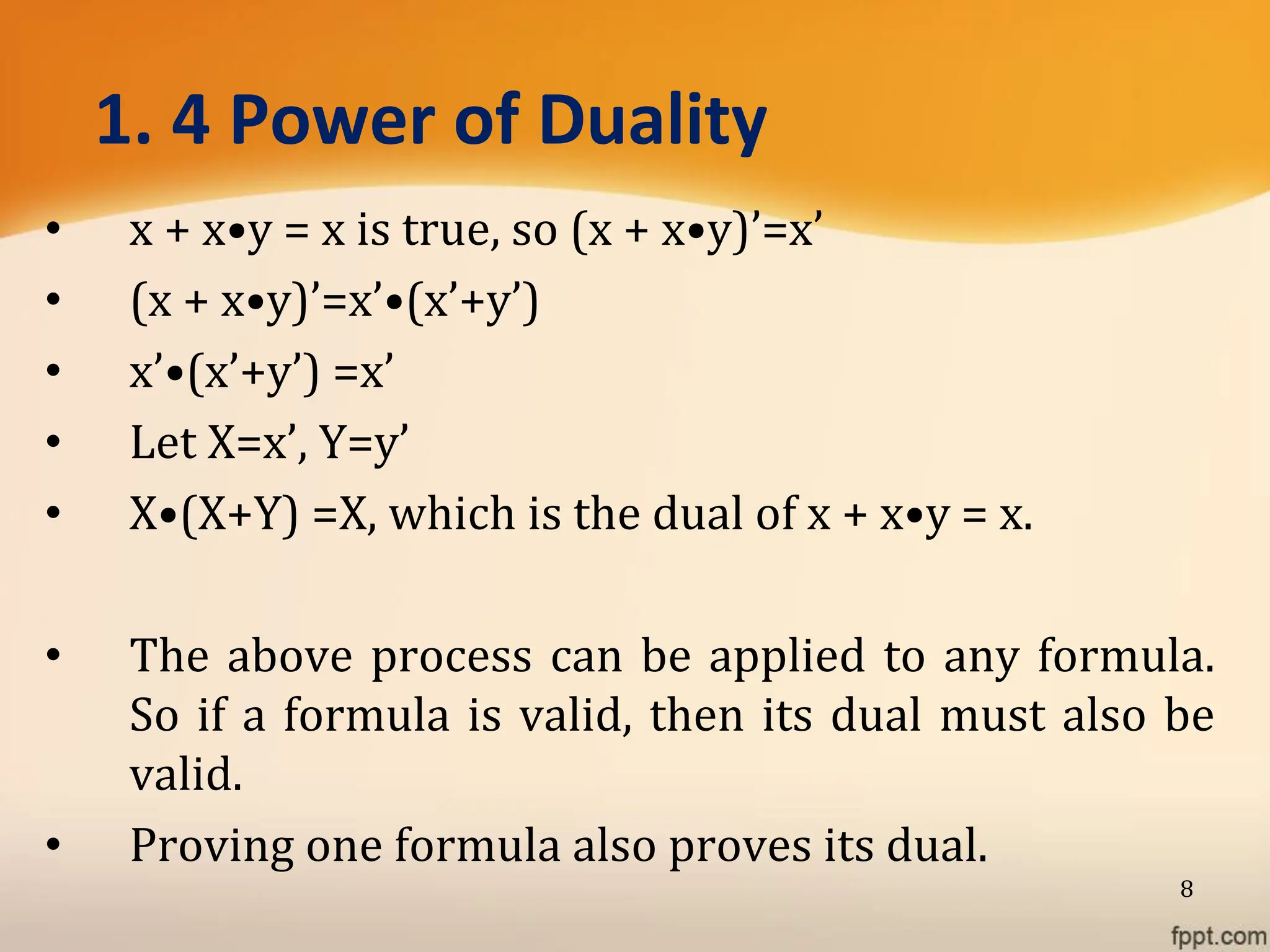 1. 4 Power of Duality
• x + x•y = x is true, so (x + x•y)’=x’
• (x + x•y)’=x’•(x’+y’)
• x’•(x’+y’) =x’
• Let X=x’, Y=y’
• X•(X+Y) =X, which is the dual of x + x•y = x.
• The above process can be applied to any formula.
So if a formula is valid, then its dual must also be
valid.
• Proving one formula also proves its dual.
8
 