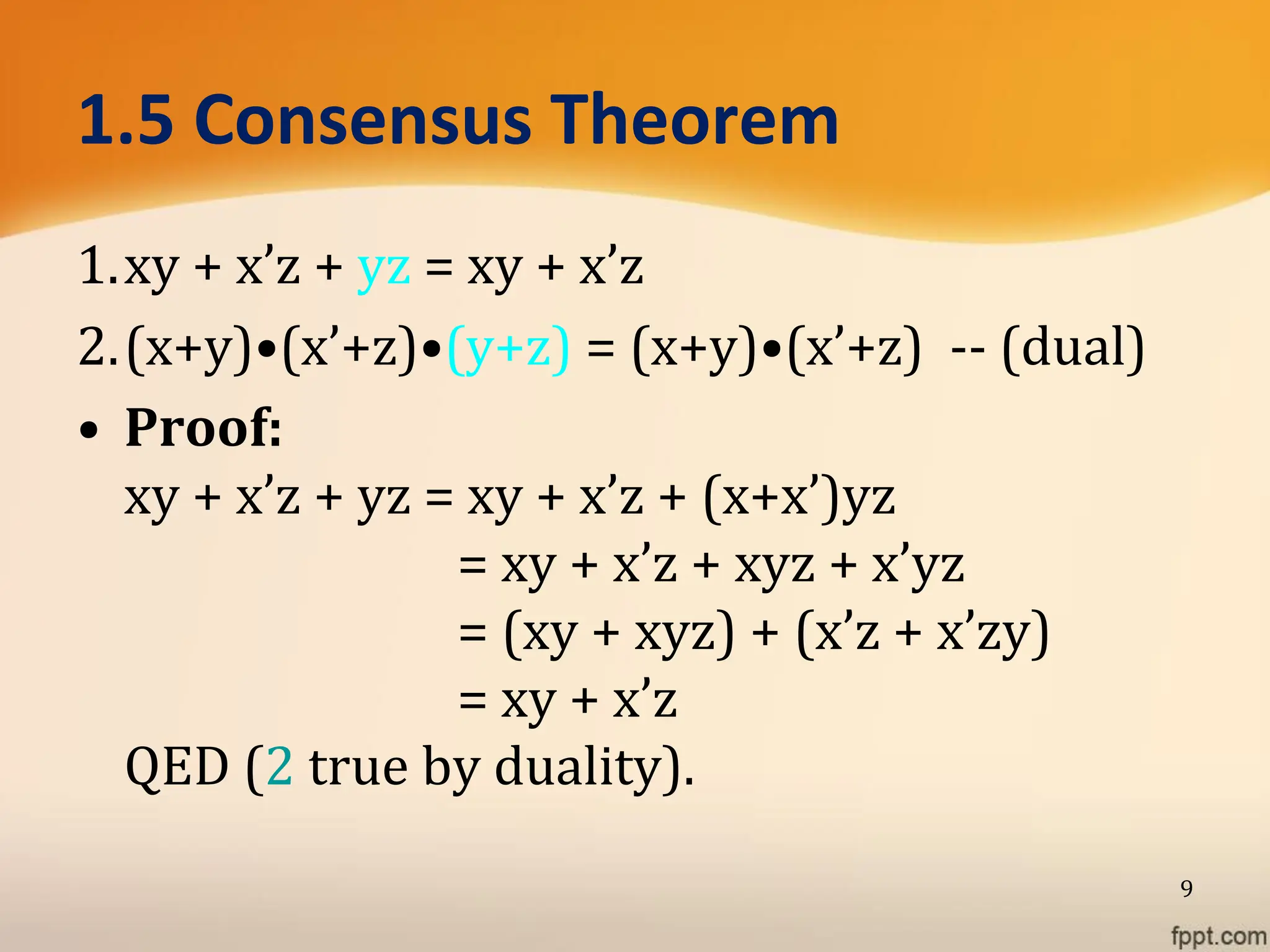 1.5 Consensus Theorem
1.xy + x’z + yz = xy + x’z
2.(x+y)•(x’+z)•(y+z) = (x+y)•(x’+z) -- (dual)
• Proof:
xy + x’z + yz = xy + x’z + (x+x’)yz
= xy + x’z + xyz + x’yz
= (xy + xyz) + (x’z + x’zy)
= xy + x’z
QED (2 true by duality).
9
 