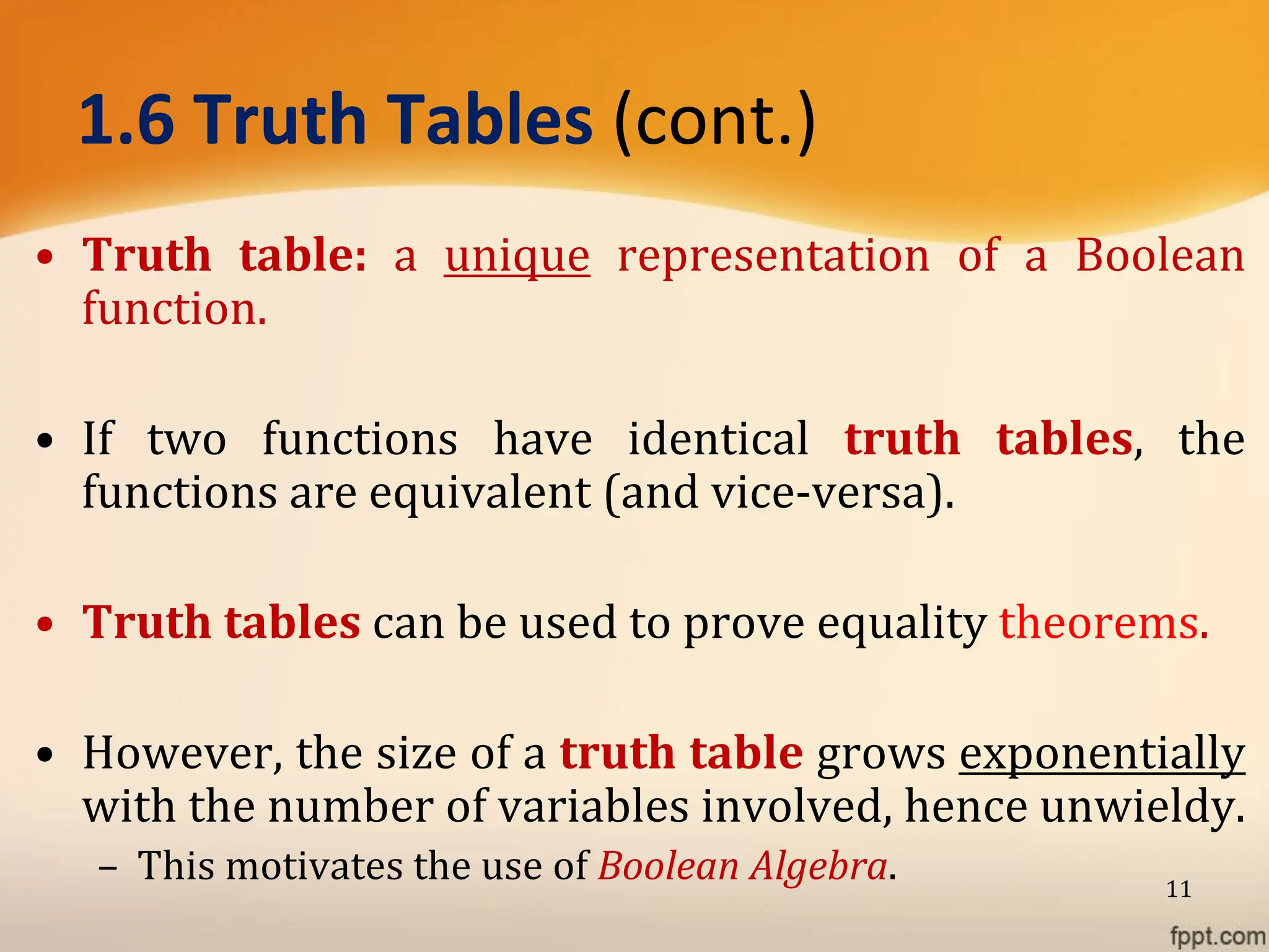 1.6 Truth Tables (cont.)
• Truth table: a unique representation of a Boolean
function.
• If two functions have identical truth tables, the
functions are equivalent (and vice-versa).
• Truth tables can be used to prove equality theorems.
• However, the size of a truth table grows exponentially
with the number of variables involved, hence unwieldy.
– This motivates the use of Boolean Algebra. 11
 