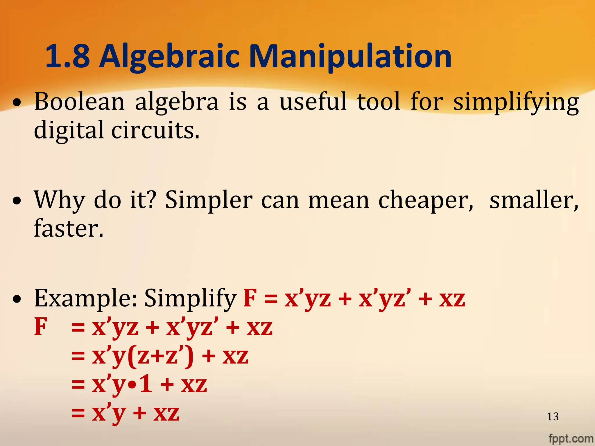 1.8 Algebraic Manipulation
• Boolean algebra is a useful tool for simplifying
digital circuits.
• Why do it? Simpler can mean cheaper, smaller,
faster.
• Example: Simplify F = x’yz + x’yz’ + xz
F = x’yz + x’yz’ + xz
= x’y(z+z’) + xz
= x’y•1 + xz
= x’y + xz 13
 