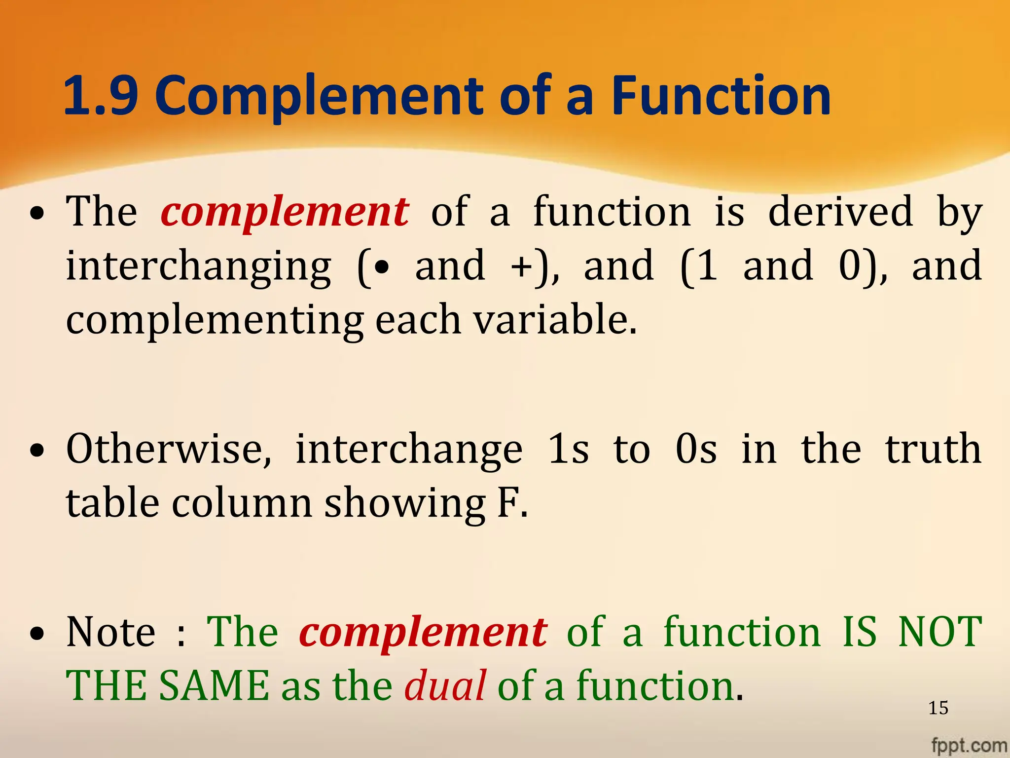 1.9 Complement of a Function
• The complement of a function is derived by
interchanging (• and +), and (1 and 0), and
complementing each variable.
• Otherwise, interchange 1s to 0s in the truth
table column showing F.
• Note : The complement of a function IS NOT
THE SAME as the dual of a function. 15
 