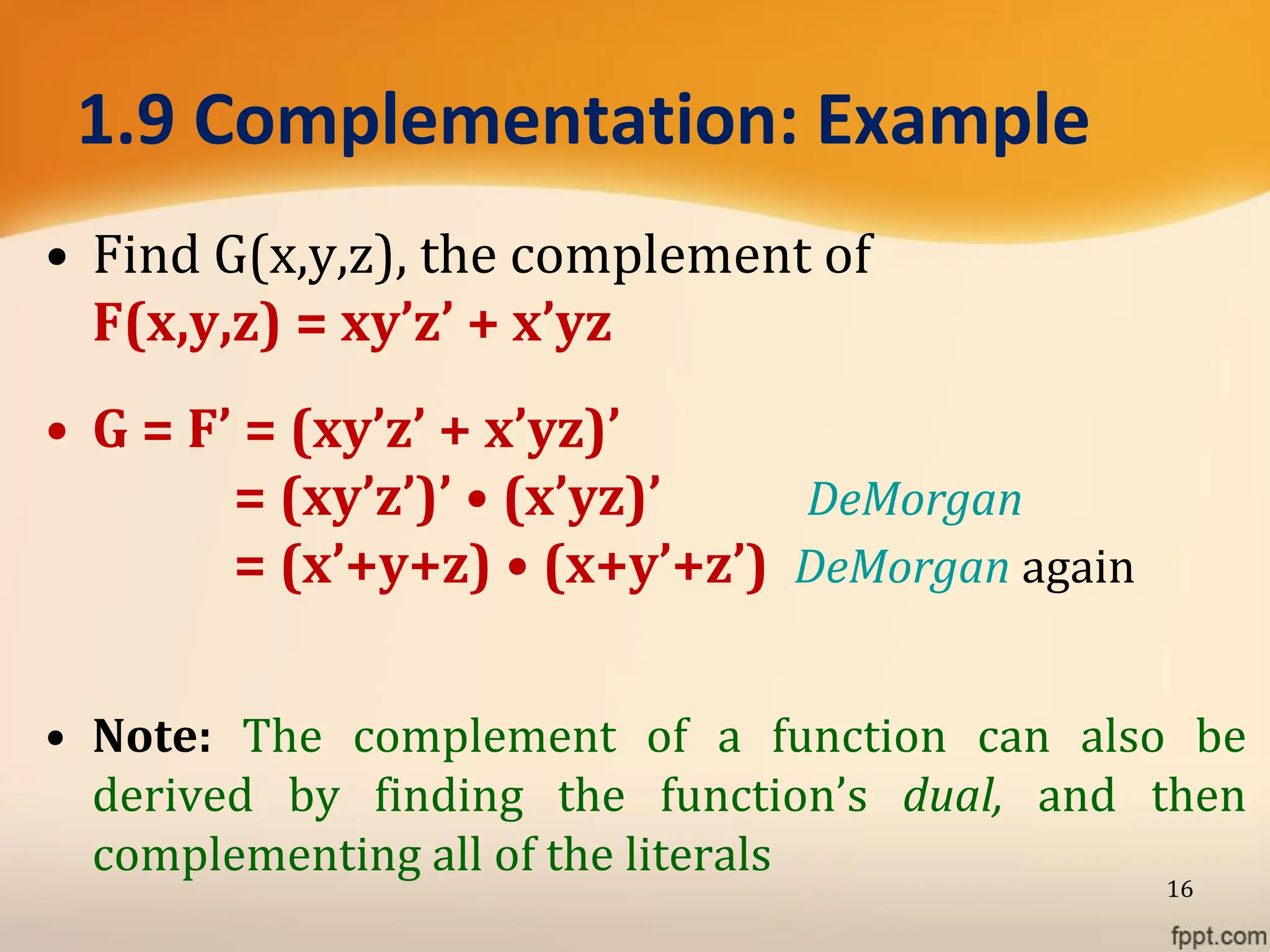 1.9 Complementation: Example
• Find G(x,y,z), the complement of
F(x,y,z) = xy’z’ + x’yz
• G = F’ = (xy’z’ + x’yz)’
= (xy’z’)’ • (x’yz)’ DeMorgan
= (x’+y+z) • (x+y’+z’) DeMorgan again
• Note: The complement of a function can also be
derived by finding the function’s dual, and then
complementing all of the literals
16
 