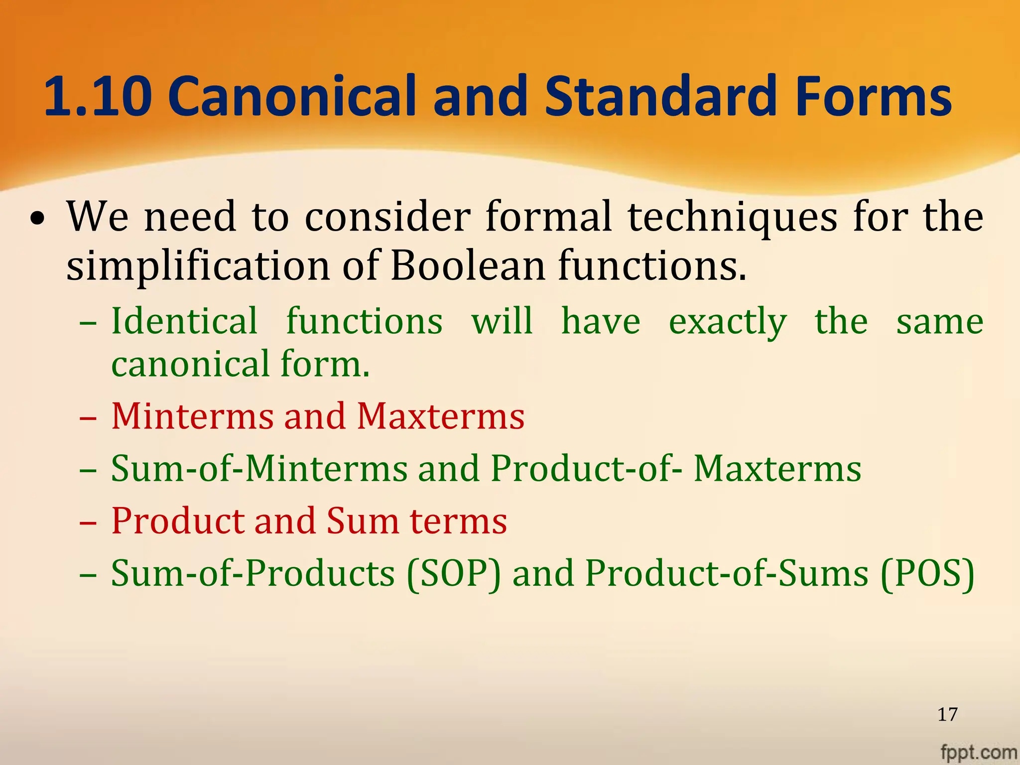 1.10 Canonical and Standard Forms
• We need to consider formal techniques for the
simplification of Boolean functions.
– Identical functions will have exactly the same
canonical form.
– Minterms and Maxterms
– Sum-of-Minterms and Product-of- Maxterms
– Product and Sum terms
– Sum-of-Products (SOP) and Product-of-Sums (POS)
17
 
