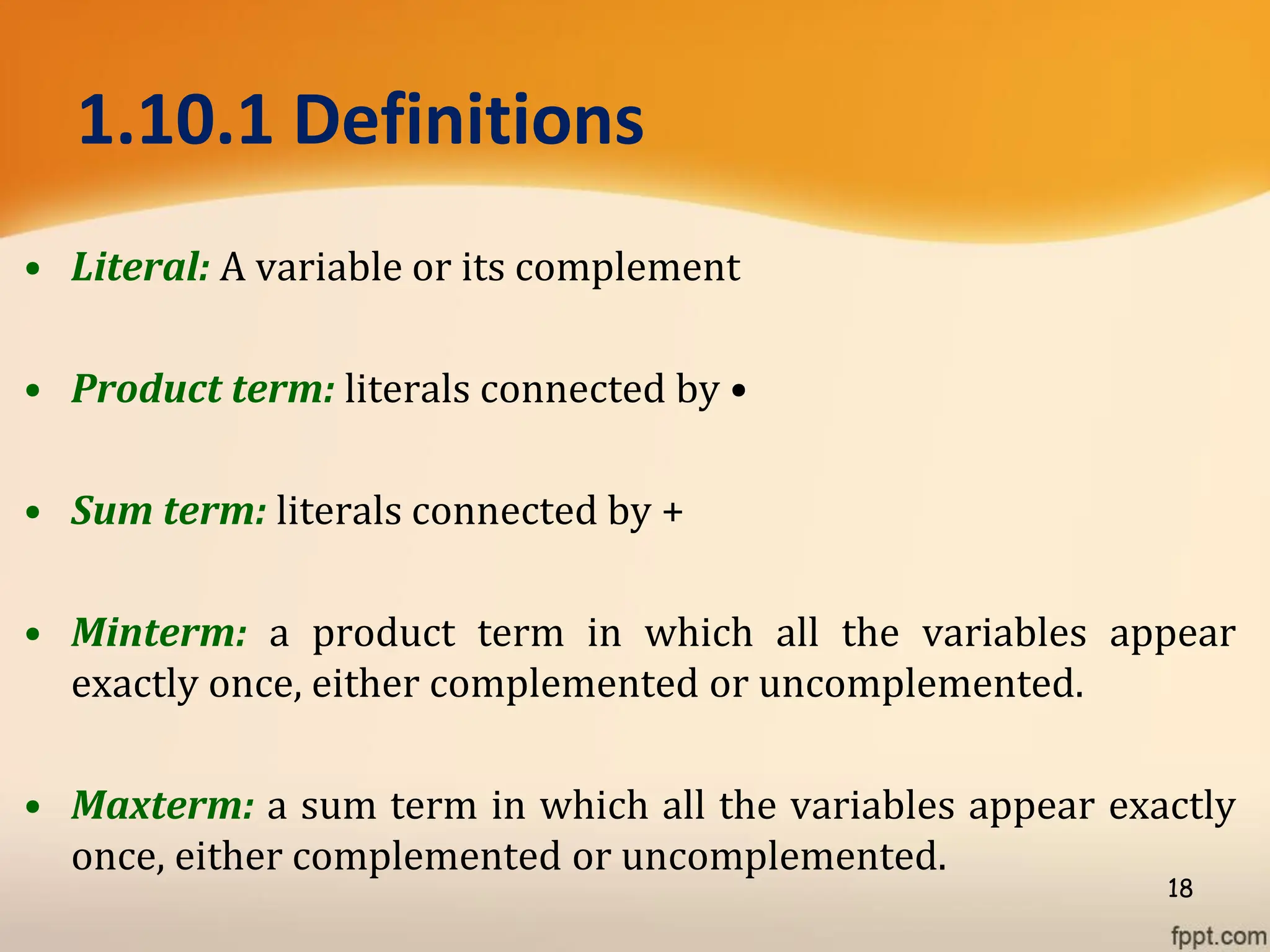 1.10.1 Definitions
• Literal: A variable or its complement
• Product term: literals connected by •
• Sum term: literals connected by +
• Minterm: a product term in which all the variables appear
exactly once, either complemented or uncomplemented.
• Maxterm: a sum term in which all the variables appear exactly
once, either complemented or uncomplemented.
18
 